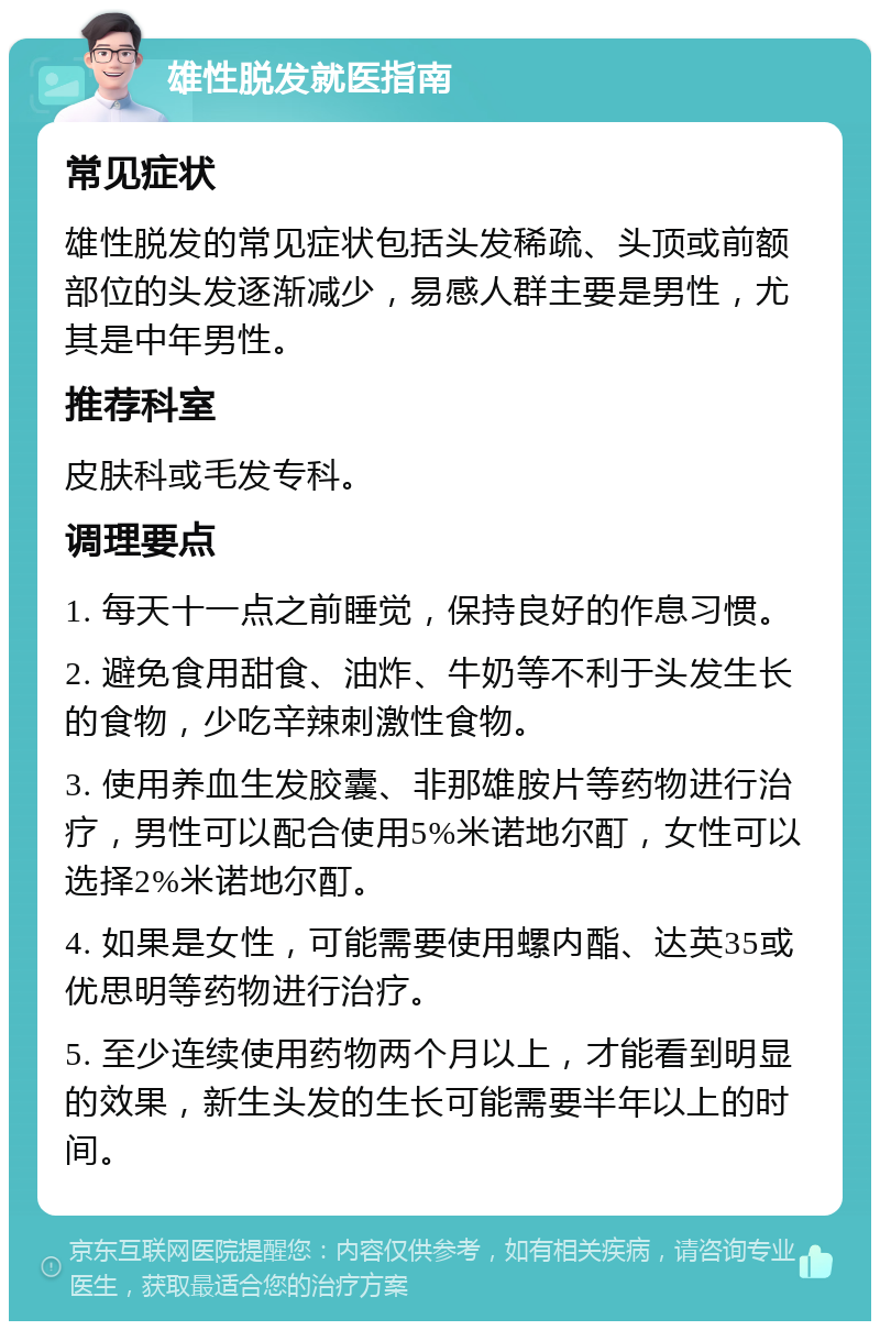 雄性脱发就医指南 常见症状 雄性脱发的常见症状包括头发稀疏、头顶或前额部位的头发逐渐减少，易感人群主要是男性，尤其是中年男性。 推荐科室 皮肤科或毛发专科。 调理要点 1. 每天十一点之前睡觉，保持良好的作息习惯。 2. 避免食用甜食、油炸、牛奶等不利于头发生长的食物，少吃辛辣刺激性食物。 3. 使用养血生发胶囊、非那雄胺片等药物进行治疗，男性可以配合使用5%米诺地尔酊，女性可以选择2%米诺地尔酊。 4. 如果是女性，可能需要使用螺内酯、达英35或优思明等药物进行治疗。 5. 至少连续使用药物两个月以上，才能看到明显的效果，新生头发的生长可能需要半年以上的时间。