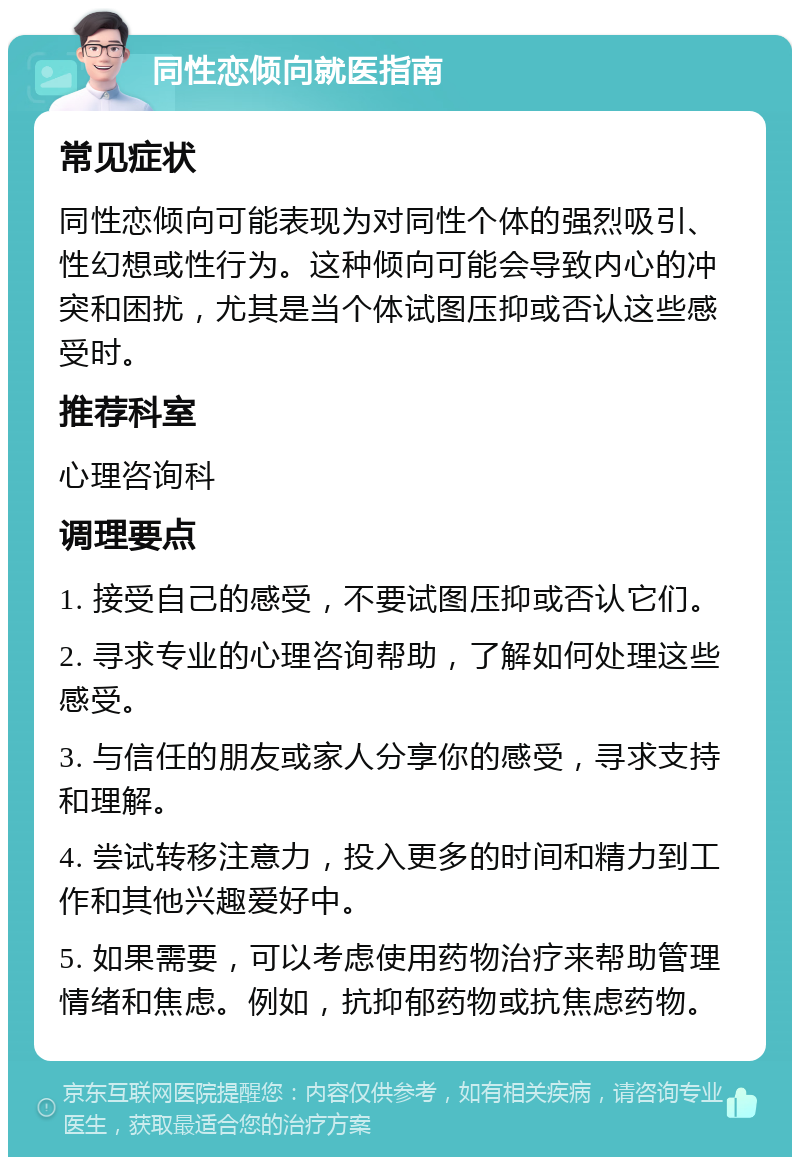 同性恋倾向就医指南 常见症状 同性恋倾向可能表现为对同性个体的强烈吸引、性幻想或性行为。这种倾向可能会导致内心的冲突和困扰，尤其是当个体试图压抑或否认这些感受时。 推荐科室 心理咨询科 调理要点 1. 接受自己的感受，不要试图压抑或否认它们。 2. 寻求专业的心理咨询帮助，了解如何处理这些感受。 3. 与信任的朋友或家人分享你的感受，寻求支持和理解。 4. 尝试转移注意力，投入更多的时间和精力到工作和其他兴趣爱好中。 5. 如果需要，可以考虑使用药物治疗来帮助管理情绪和焦虑。例如，抗抑郁药物或抗焦虑药物。