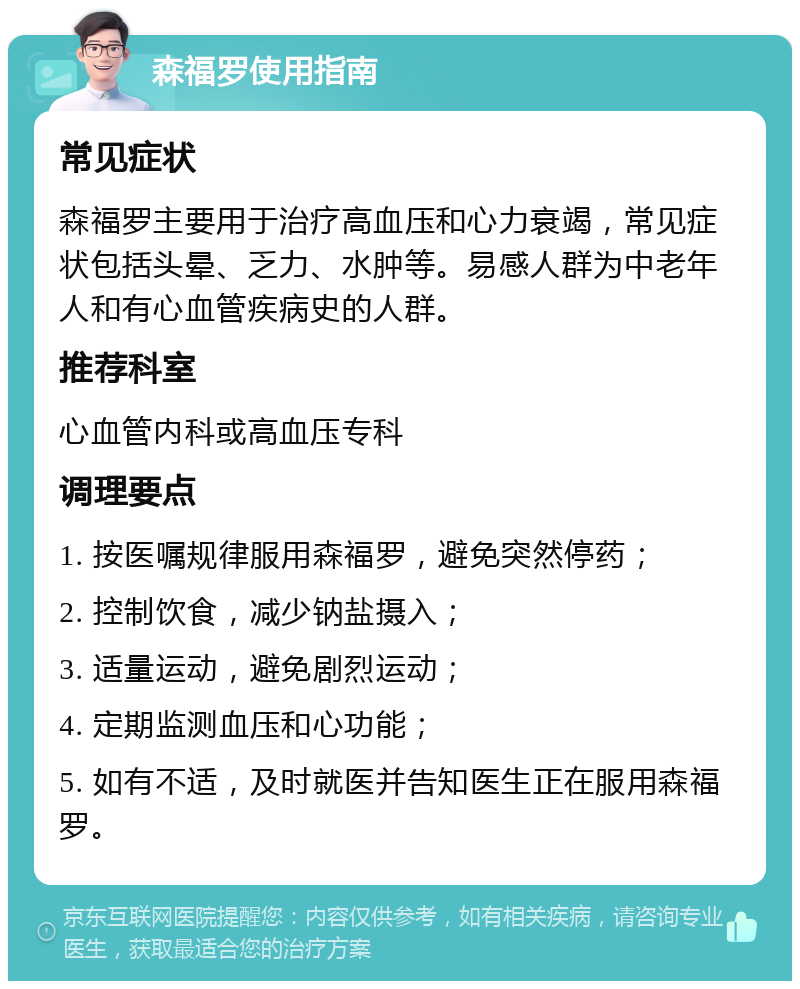 森福罗使用指南 常见症状 森福罗主要用于治疗高血压和心力衰竭，常见症状包括头晕、乏力、水肿等。易感人群为中老年人和有心血管疾病史的人群。 推荐科室 心血管内科或高血压专科 调理要点 1. 按医嘱规律服用森福罗，避免突然停药； 2. 控制饮食，减少钠盐摄入； 3. 适量运动，避免剧烈运动； 4. 定期监测血压和心功能； 5. 如有不适，及时就医并告知医生正在服用森福罗。