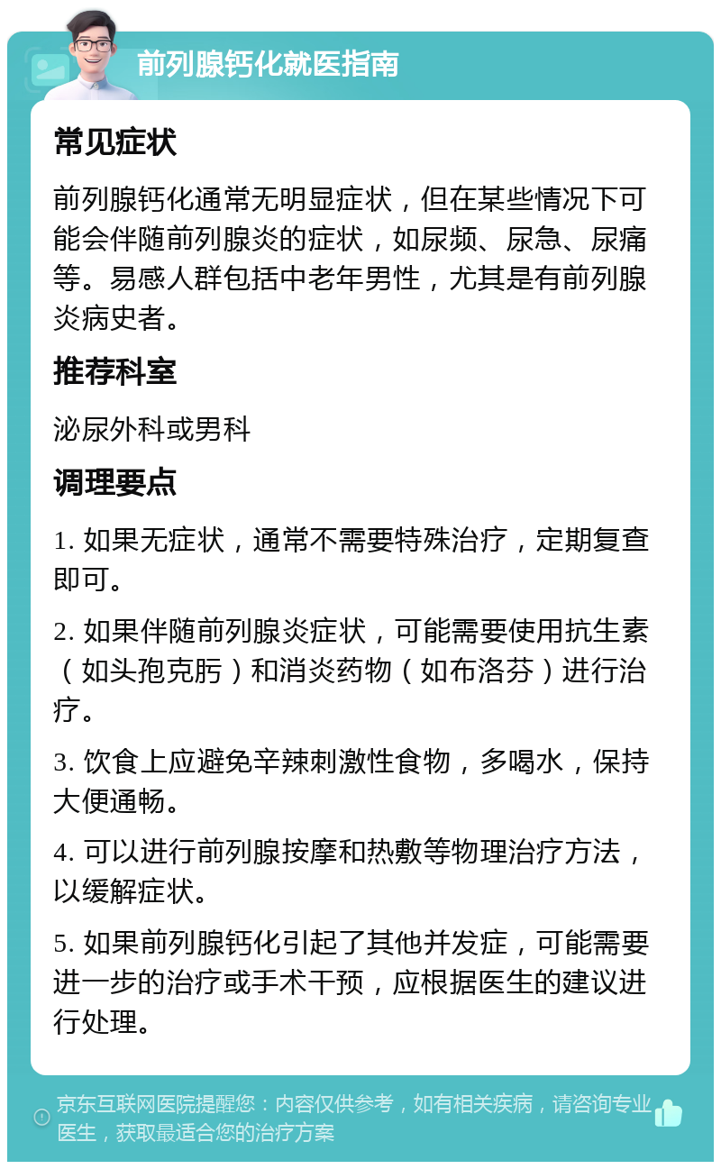 前列腺钙化就医指南 常见症状 前列腺钙化通常无明显症状，但在某些情况下可能会伴随前列腺炎的症状，如尿频、尿急、尿痛等。易感人群包括中老年男性，尤其是有前列腺炎病史者。 推荐科室 泌尿外科或男科 调理要点 1. 如果无症状，通常不需要特殊治疗，定期复查即可。 2. 如果伴随前列腺炎症状，可能需要使用抗生素（如头孢克肟）和消炎药物（如布洛芬）进行治疗。 3. 饮食上应避免辛辣刺激性食物，多喝水，保持大便通畅。 4. 可以进行前列腺按摩和热敷等物理治疗方法，以缓解症状。 5. 如果前列腺钙化引起了其他并发症，可能需要进一步的治疗或手术干预，应根据医生的建议进行处理。