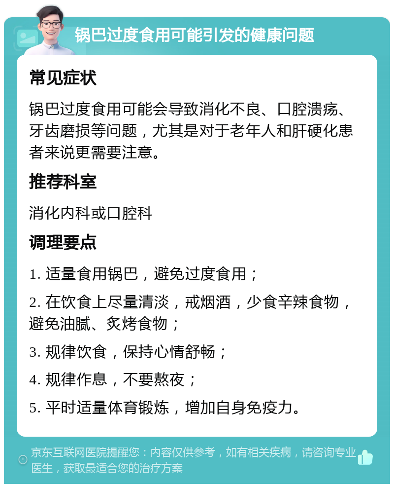 锅巴过度食用可能引发的健康问题 常见症状 锅巴过度食用可能会导致消化不良、口腔溃疡、牙齿磨损等问题，尤其是对于老年人和肝硬化患者来说更需要注意。 推荐科室 消化内科或口腔科 调理要点 1. 适量食用锅巴，避免过度食用； 2. 在饮食上尽量清淡，戒烟酒，少食辛辣食物，避免油腻、炙烤食物； 3. 规律饮食，保持心情舒畅； 4. 规律作息，不要熬夜； 5. 平时适量体育锻炼，增加自身免疫力。