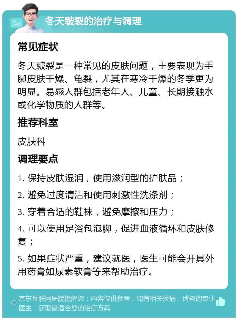 冬天皲裂的治疗与调理 常见症状 冬天皲裂是一种常见的皮肤问题，主要表现为手脚皮肤干燥、龟裂，尤其在寒冷干燥的冬季更为明显。易感人群包括老年人、儿童、长期接触水或化学物质的人群等。 推荐科室 皮肤科 调理要点 1. 保持皮肤湿润，使用滋润型的护肤品； 2. 避免过度清洁和使用刺激性洗涤剂； 3. 穿着合适的鞋袜，避免摩擦和压力； 4. 可以使用足浴包泡脚，促进血液循环和皮肤修复； 5. 如果症状严重，建议就医，医生可能会开具外用药膏如尿素软膏等来帮助治疗。