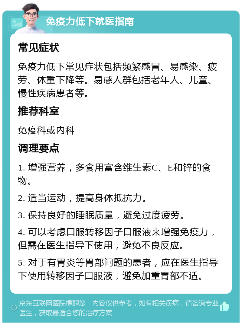 免疫力低下就医指南 常见症状 免疫力低下常见症状包括频繁感冒、易感染、疲劳、体重下降等。易感人群包括老年人、儿童、慢性疾病患者等。 推荐科室 免疫科或内科 调理要点 1. 增强营养，多食用富含维生素C、E和锌的食物。 2. 适当运动，提高身体抵抗力。 3. 保持良好的睡眠质量，避免过度疲劳。 4. 可以考虑口服转移因子口服液来增强免疫力，但需在医生指导下使用，避免不良反应。 5. 对于有胃炎等胃部问题的患者，应在医生指导下使用转移因子口服液，避免加重胃部不适。