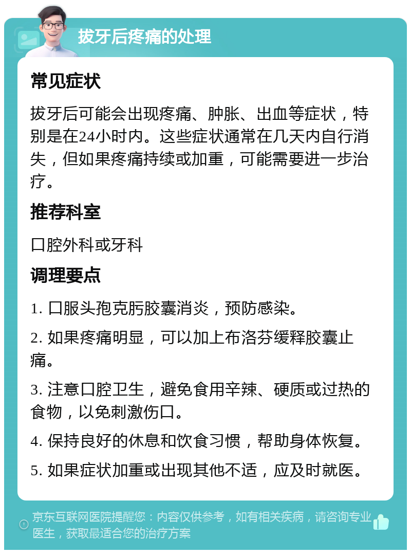 拔牙后疼痛的处理 常见症状 拔牙后可能会出现疼痛、肿胀、出血等症状，特别是在24小时内。这些症状通常在几天内自行消失，但如果疼痛持续或加重，可能需要进一步治疗。 推荐科室 口腔外科或牙科 调理要点 1. 口服头孢克肟胶囊消炎，预防感染。 2. 如果疼痛明显，可以加上布洛芬缓释胶囊止痛。 3. 注意口腔卫生，避免食用辛辣、硬质或过热的食物，以免刺激伤口。 4. 保持良好的休息和饮食习惯，帮助身体恢复。 5. 如果症状加重或出现其他不适，应及时就医。