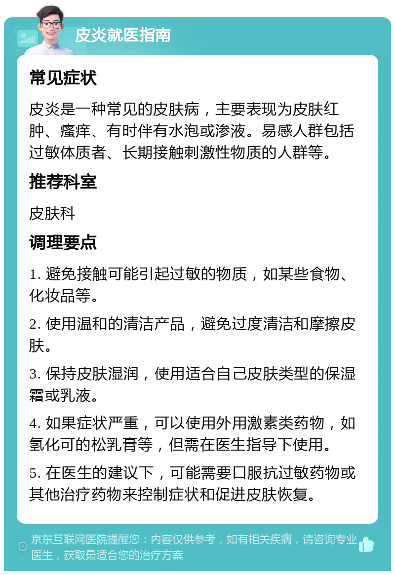 皮炎就医指南 常见症状 皮炎是一种常见的皮肤病，主要表现为皮肤红肿、瘙痒、有时伴有水泡或渗液。易感人群包括过敏体质者、长期接触刺激性物质的人群等。 推荐科室 皮肤科 调理要点 1. 避免接触可能引起过敏的物质，如某些食物、化妆品等。 2. 使用温和的清洁产品，避免过度清洁和摩擦皮肤。 3. 保持皮肤湿润，使用适合自己皮肤类型的保湿霜或乳液。 4. 如果症状严重，可以使用外用激素类药物，如氢化可的松乳膏等，但需在医生指导下使用。 5. 在医生的建议下，可能需要口服抗过敏药物或其他治疗药物来控制症状和促进皮肤恢复。