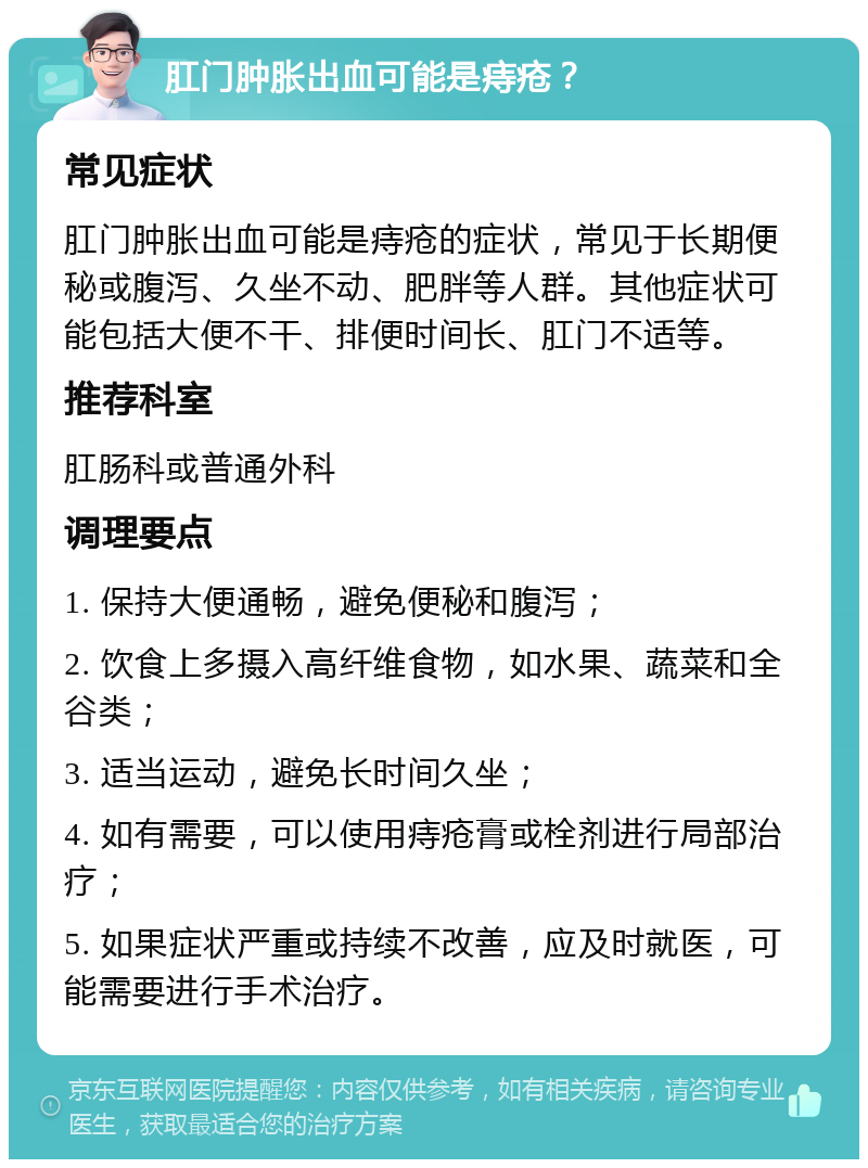 肛门肿胀出血可能是痔疮？ 常见症状 肛门肿胀出血可能是痔疮的症状，常见于长期便秘或腹泻、久坐不动、肥胖等人群。其他症状可能包括大便不干、排便时间长、肛门不适等。 推荐科室 肛肠科或普通外科 调理要点 1. 保持大便通畅，避免便秘和腹泻； 2. 饮食上多摄入高纤维食物，如水果、蔬菜和全谷类； 3. 适当运动，避免长时间久坐； 4. 如有需要，可以使用痔疮膏或栓剂进行局部治疗； 5. 如果症状严重或持续不改善，应及时就医，可能需要进行手术治疗。