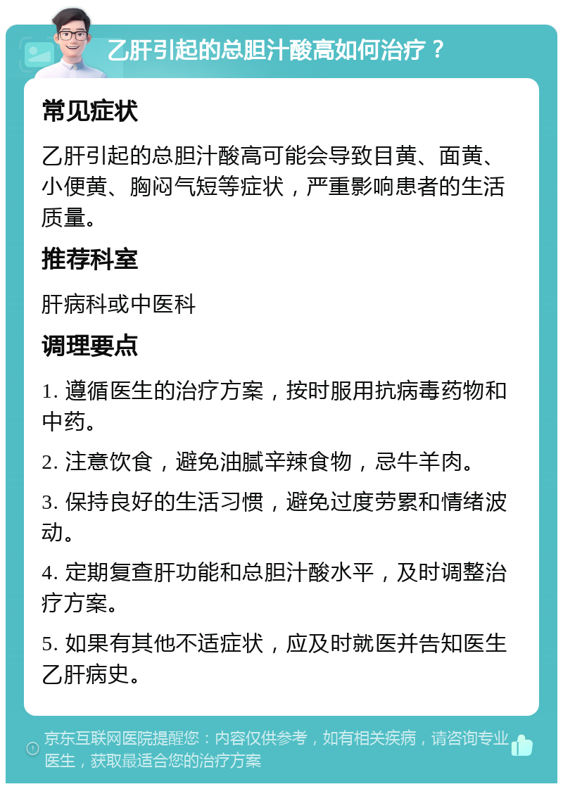 乙肝引起的总胆汁酸高如何治疗？ 常见症状 乙肝引起的总胆汁酸高可能会导致目黄、面黄、小便黄、胸闷气短等症状，严重影响患者的生活质量。 推荐科室 肝病科或中医科 调理要点 1. 遵循医生的治疗方案，按时服用抗病毒药物和中药。 2. 注意饮食，避免油腻辛辣食物，忌牛羊肉。 3. 保持良好的生活习惯，避免过度劳累和情绪波动。 4. 定期复查肝功能和总胆汁酸水平，及时调整治疗方案。 5. 如果有其他不适症状，应及时就医并告知医生乙肝病史。