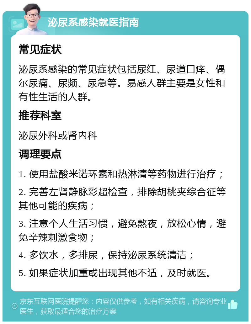 泌尿系感染就医指南 常见症状 泌尿系感染的常见症状包括尿红、尿道口痒、偶尔尿痛、尿频、尿急等。易感人群主要是女性和有性生活的人群。 推荐科室 泌尿外科或肾内科 调理要点 1. 使用盐酸米诺环素和热淋清等药物进行治疗； 2. 完善左肾静脉彩超检查，排除胡桃夹综合征等其他可能的疾病； 3. 注意个人生活习惯，避免熬夜，放松心情，避免辛辣刺激食物； 4. 多饮水，多排尿，保持泌尿系统清洁； 5. 如果症状加重或出现其他不适，及时就医。