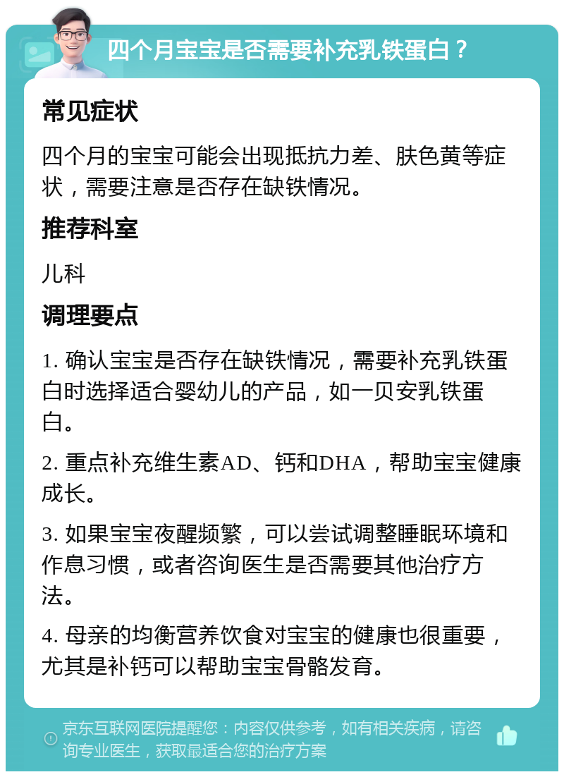 四个月宝宝是否需要补充乳铁蛋白？ 常见症状 四个月的宝宝可能会出现抵抗力差、肤色黄等症状，需要注意是否存在缺铁情况。 推荐科室 儿科 调理要点 1. 确认宝宝是否存在缺铁情况，需要补充乳铁蛋白时选择适合婴幼儿的产品，如一贝安乳铁蛋白。 2. 重点补充维生素AD、钙和DHA，帮助宝宝健康成长。 3. 如果宝宝夜醒频繁，可以尝试调整睡眠环境和作息习惯，或者咨询医生是否需要其他治疗方法。 4. 母亲的均衡营养饮食对宝宝的健康也很重要，尤其是补钙可以帮助宝宝骨骼发育。