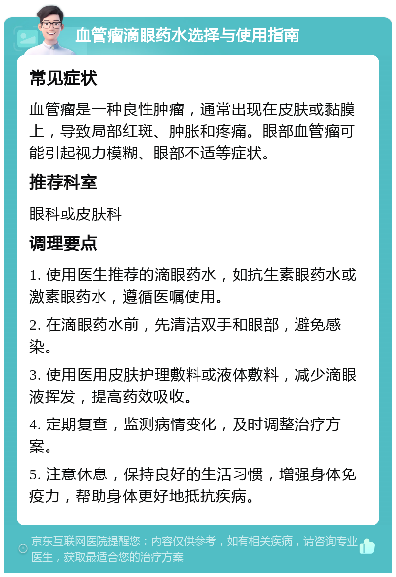 血管瘤滴眼药水选择与使用指南 常见症状 血管瘤是一种良性肿瘤，通常出现在皮肤或黏膜上，导致局部红斑、肿胀和疼痛。眼部血管瘤可能引起视力模糊、眼部不适等症状。 推荐科室 眼科或皮肤科 调理要点 1. 使用医生推荐的滴眼药水，如抗生素眼药水或激素眼药水，遵循医嘱使用。 2. 在滴眼药水前，先清洁双手和眼部，避免感染。 3. 使用医用皮肤护理敷料或液体敷料，减少滴眼液挥发，提高药效吸收。 4. 定期复查，监测病情变化，及时调整治疗方案。 5. 注意休息，保持良好的生活习惯，增强身体免疫力，帮助身体更好地抵抗疾病。