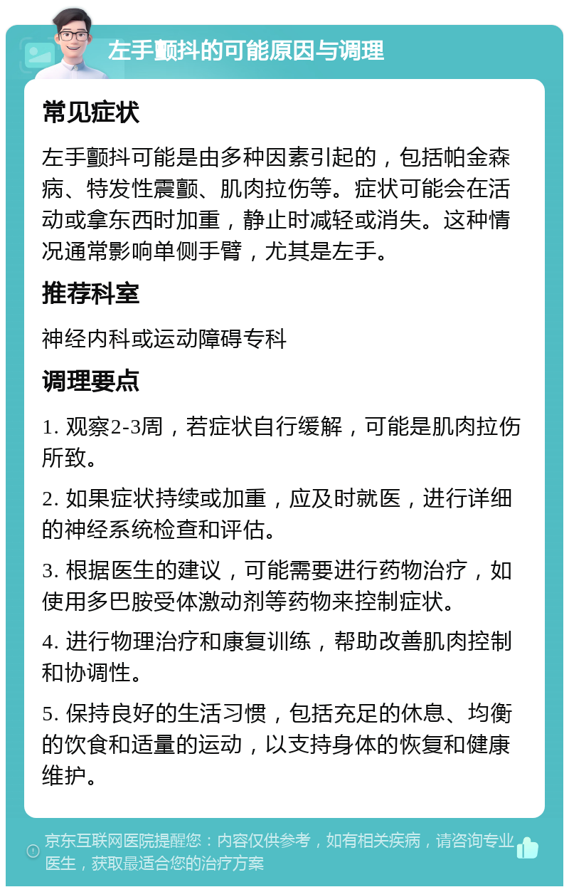 左手颤抖的可能原因与调理 常见症状 左手颤抖可能是由多种因素引起的，包括帕金森病、特发性震颤、肌肉拉伤等。症状可能会在活动或拿东西时加重，静止时减轻或消失。这种情况通常影响单侧手臂，尤其是左手。 推荐科室 神经内科或运动障碍专科 调理要点 1. 观察2-3周，若症状自行缓解，可能是肌肉拉伤所致。 2. 如果症状持续或加重，应及时就医，进行详细的神经系统检查和评估。 3. 根据医生的建议，可能需要进行药物治疗，如使用多巴胺受体激动剂等药物来控制症状。 4. 进行物理治疗和康复训练，帮助改善肌肉控制和协调性。 5. 保持良好的生活习惯，包括充足的休息、均衡的饮食和适量的运动，以支持身体的恢复和健康维护。