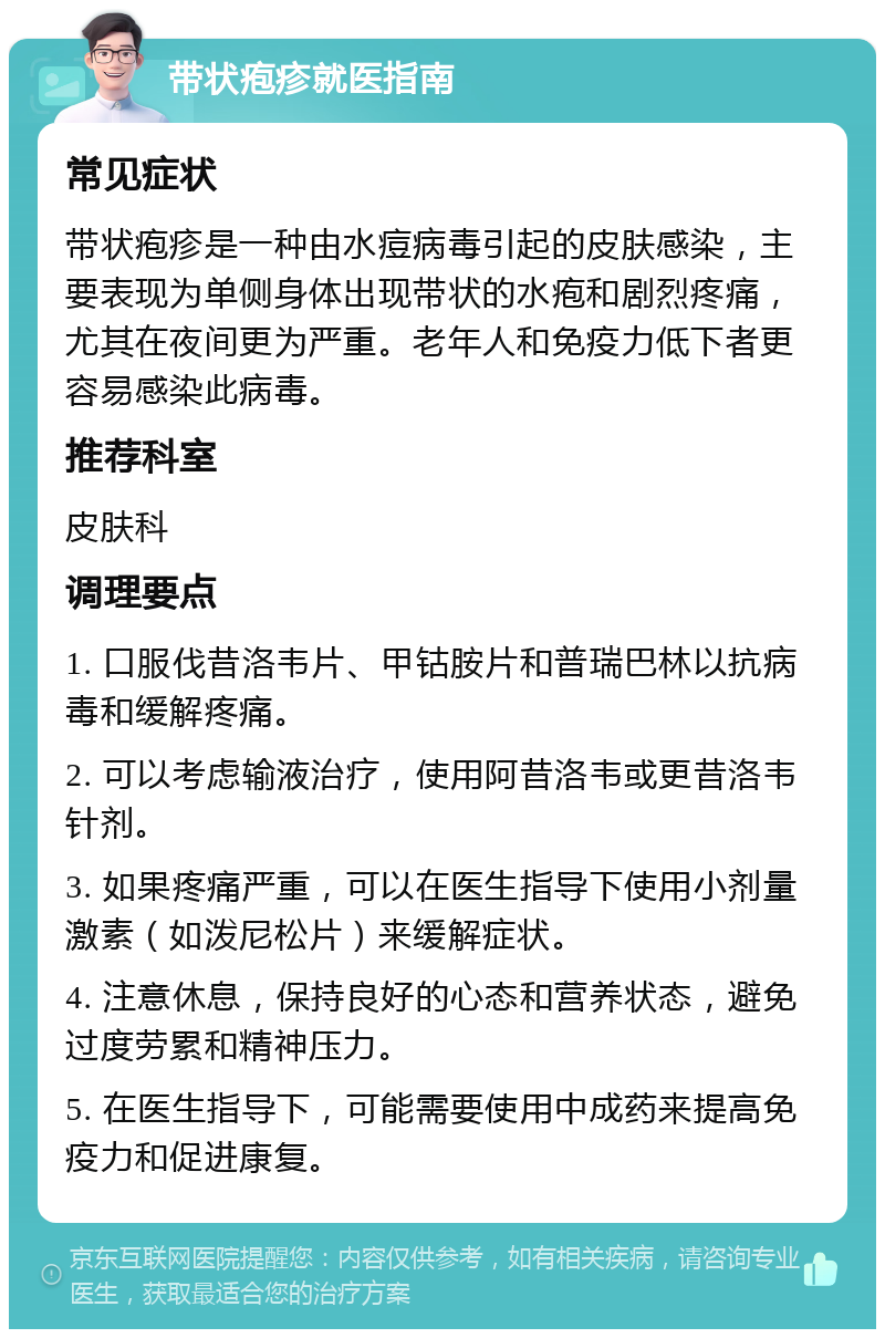 带状疱疹就医指南 常见症状 带状疱疹是一种由水痘病毒引起的皮肤感染，主要表现为单侧身体出现带状的水疱和剧烈疼痛，尤其在夜间更为严重。老年人和免疫力低下者更容易感染此病毒。 推荐科室 皮肤科 调理要点 1. 口服伐昔洛韦片、甲钴胺片和普瑞巴林以抗病毒和缓解疼痛。 2. 可以考虑输液治疗，使用阿昔洛韦或更昔洛韦针剂。 3. 如果疼痛严重，可以在医生指导下使用小剂量激素（如泼尼松片）来缓解症状。 4. 注意休息，保持良好的心态和营养状态，避免过度劳累和精神压力。 5. 在医生指导下，可能需要使用中成药来提高免疫力和促进康复。