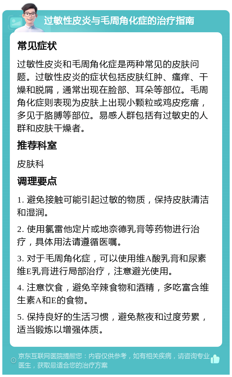 过敏性皮炎与毛周角化症的治疗指南 常见症状 过敏性皮炎和毛周角化症是两种常见的皮肤问题。过敏性皮炎的症状包括皮肤红肿、瘙痒、干燥和脱屑，通常出现在脸部、耳朵等部位。毛周角化症则表现为皮肤上出现小颗粒或鸡皮疙瘩，多见于胳膊等部位。易感人群包括有过敏史的人群和皮肤干燥者。 推荐科室 皮肤科 调理要点 1. 避免接触可能引起过敏的物质，保持皮肤清洁和湿润。 2. 使用氯雷他定片或地奈德乳膏等药物进行治疗，具体用法请遵循医嘱。 3. 对于毛周角化症，可以使用维A酸乳膏和尿素维E乳膏进行局部治疗，注意避光使用。 4. 注意饮食，避免辛辣食物和酒精，多吃富含维生素A和E的食物。 5. 保持良好的生活习惯，避免熬夜和过度劳累，适当锻炼以增强体质。