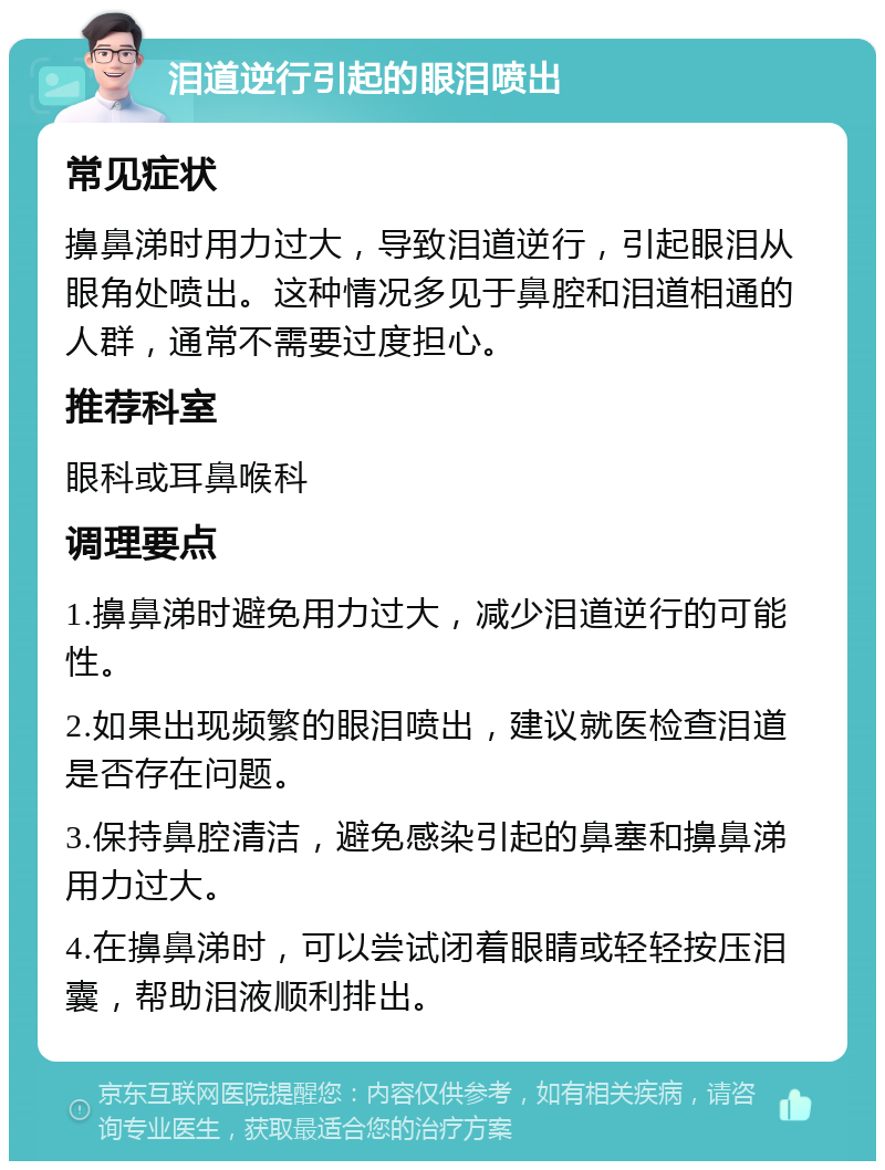 泪道逆行引起的眼泪喷出 常见症状 擤鼻涕时用力过大，导致泪道逆行，引起眼泪从眼角处喷出。这种情况多见于鼻腔和泪道相通的人群，通常不需要过度担心。 推荐科室 眼科或耳鼻喉科 调理要点 1.擤鼻涕时避免用力过大，减少泪道逆行的可能性。 2.如果出现频繁的眼泪喷出，建议就医检查泪道是否存在问题。 3.保持鼻腔清洁，避免感染引起的鼻塞和擤鼻涕用力过大。 4.在擤鼻涕时，可以尝试闭着眼睛或轻轻按压泪囊，帮助泪液顺利排出。