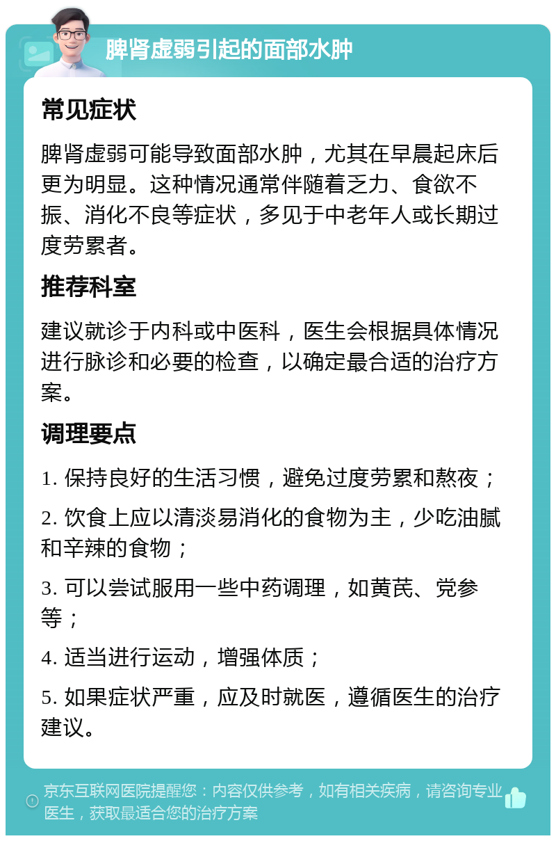 脾肾虚弱引起的面部水肿 常见症状 脾肾虚弱可能导致面部水肿，尤其在早晨起床后更为明显。这种情况通常伴随着乏力、食欲不振、消化不良等症状，多见于中老年人或长期过度劳累者。 推荐科室 建议就诊于内科或中医科，医生会根据具体情况进行脉诊和必要的检查，以确定最合适的治疗方案。 调理要点 1. 保持良好的生活习惯，避免过度劳累和熬夜； 2. 饮食上应以清淡易消化的食物为主，少吃油腻和辛辣的食物； 3. 可以尝试服用一些中药调理，如黄芪、党参等； 4. 适当进行运动，增强体质； 5. 如果症状严重，应及时就医，遵循医生的治疗建议。