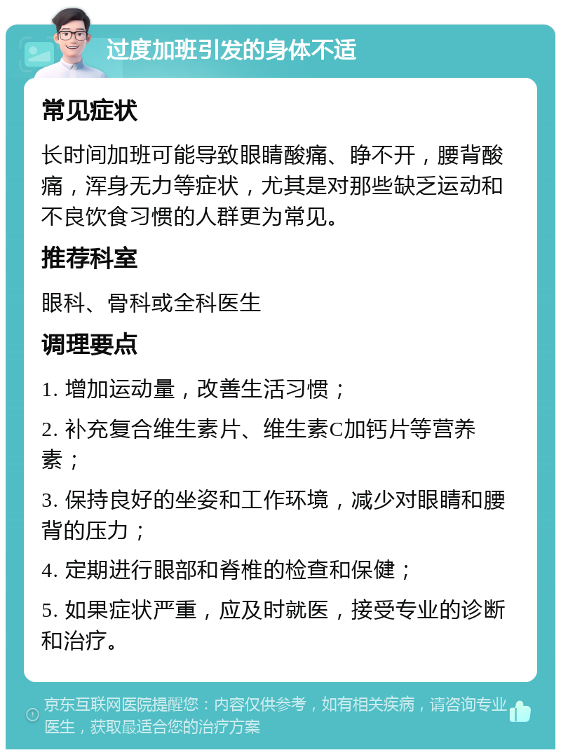 过度加班引发的身体不适 常见症状 长时间加班可能导致眼睛酸痛、睁不开，腰背酸痛，浑身无力等症状，尤其是对那些缺乏运动和不良饮食习惯的人群更为常见。 推荐科室 眼科、骨科或全科医生 调理要点 1. 增加运动量，改善生活习惯； 2. 补充复合维生素片、维生素C加钙片等营养素； 3. 保持良好的坐姿和工作环境，减少对眼睛和腰背的压力； 4. 定期进行眼部和脊椎的检查和保健； 5. 如果症状严重，应及时就医，接受专业的诊断和治疗。