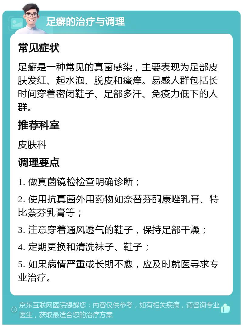 足癣的治疗与调理 常见症状 足癣是一种常见的真菌感染，主要表现为足部皮肤发红、起水泡、脱皮和瘙痒。易感人群包括长时间穿着密闭鞋子、足部多汗、免疫力低下的人群。 推荐科室 皮肤科 调理要点 1. 做真菌镜检检查明确诊断； 2. 使用抗真菌外用药物如奈替芬酮康唑乳膏、特比萘芬乳膏等； 3. 注意穿着通风透气的鞋子，保持足部干燥； 4. 定期更换和清洗袜子、鞋子； 5. 如果病情严重或长期不愈，应及时就医寻求专业治疗。