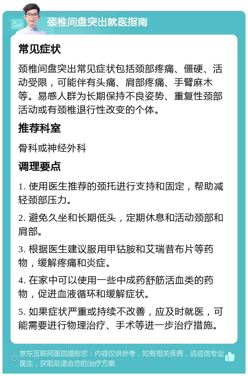 颈椎间盘突出就医指南 常见症状 颈椎间盘突出常见症状包括颈部疼痛、僵硬、活动受限，可能伴有头痛、肩部疼痛、手臂麻木等。易感人群为长期保持不良姿势、重复性颈部活动或有颈椎退行性改变的个体。 推荐科室 骨科或神经外科 调理要点 1. 使用医生推荐的颈托进行支持和固定，帮助减轻颈部压力。 2. 避免久坐和长期低头，定期休息和活动颈部和肩部。 3. 根据医生建议服用甲钴胺和艾瑞昔布片等药物，缓解疼痛和炎症。 4. 在家中可以使用一些中成药舒筋活血类的药物，促进血液循环和缓解症状。 5. 如果症状严重或持续不改善，应及时就医，可能需要进行物理治疗、手术等进一步治疗措施。