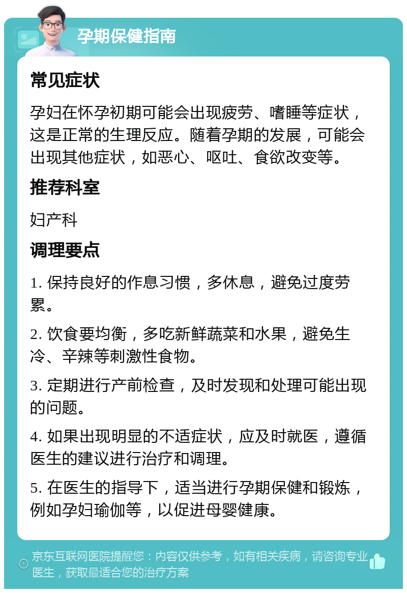 孕期保健指南 常见症状 孕妇在怀孕初期可能会出现疲劳、嗜睡等症状，这是正常的生理反应。随着孕期的发展，可能会出现其他症状，如恶心、呕吐、食欲改变等。 推荐科室 妇产科 调理要点 1. 保持良好的作息习惯，多休息，避免过度劳累。 2. 饮食要均衡，多吃新鲜蔬菜和水果，避免生冷、辛辣等刺激性食物。 3. 定期进行产前检查，及时发现和处理可能出现的问题。 4. 如果出现明显的不适症状，应及时就医，遵循医生的建议进行治疗和调理。 5. 在医生的指导下，适当进行孕期保健和锻炼，例如孕妇瑜伽等，以促进母婴健康。