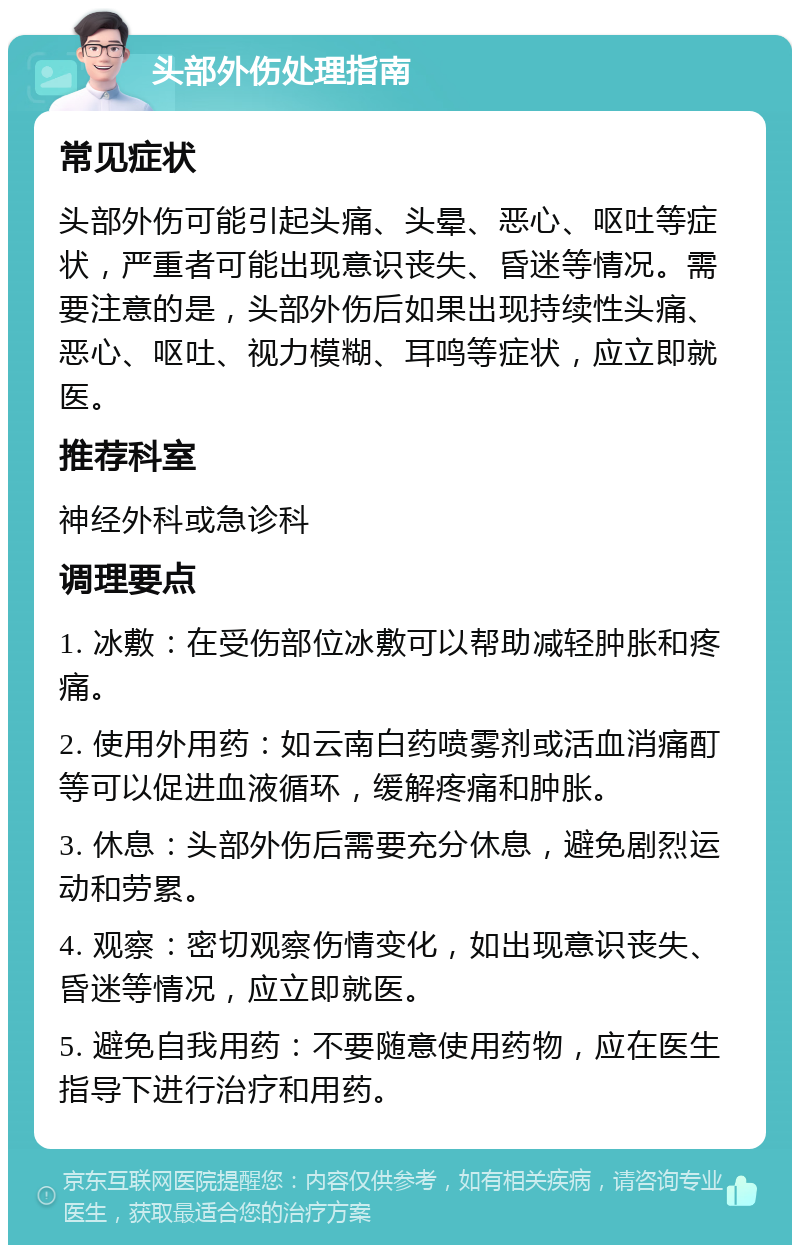 头部外伤处理指南 常见症状 头部外伤可能引起头痛、头晕、恶心、呕吐等症状，严重者可能出现意识丧失、昏迷等情况。需要注意的是，头部外伤后如果出现持续性头痛、恶心、呕吐、视力模糊、耳鸣等症状，应立即就医。 推荐科室 神经外科或急诊科 调理要点 1. 冰敷：在受伤部位冰敷可以帮助减轻肿胀和疼痛。 2. 使用外用药：如云南白药喷雾剂或活血消痛酊等可以促进血液循环，缓解疼痛和肿胀。 3. 休息：头部外伤后需要充分休息，避免剧烈运动和劳累。 4. 观察：密切观察伤情变化，如出现意识丧失、昏迷等情况，应立即就医。 5. 避免自我用药：不要随意使用药物，应在医生指导下进行治疗和用药。