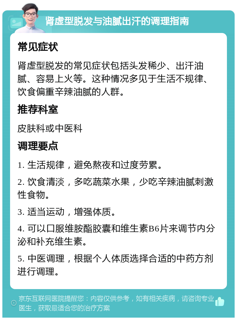 肾虚型脱发与油腻出汗的调理指南 常见症状 肾虚型脱发的常见症状包括头发稀少、出汗油腻、容易上火等。这种情况多见于生活不规律、饮食偏重辛辣油腻的人群。 推荐科室 皮肤科或中医科 调理要点 1. 生活规律，避免熬夜和过度劳累。 2. 饮食清淡，多吃蔬菜水果，少吃辛辣油腻刺激性食物。 3. 适当运动，增强体质。 4. 可以口服维胺酯胶囊和维生素B6片来调节内分泌和补充维生素。 5. 中医调理，根据个人体质选择合适的中药方剂进行调理。