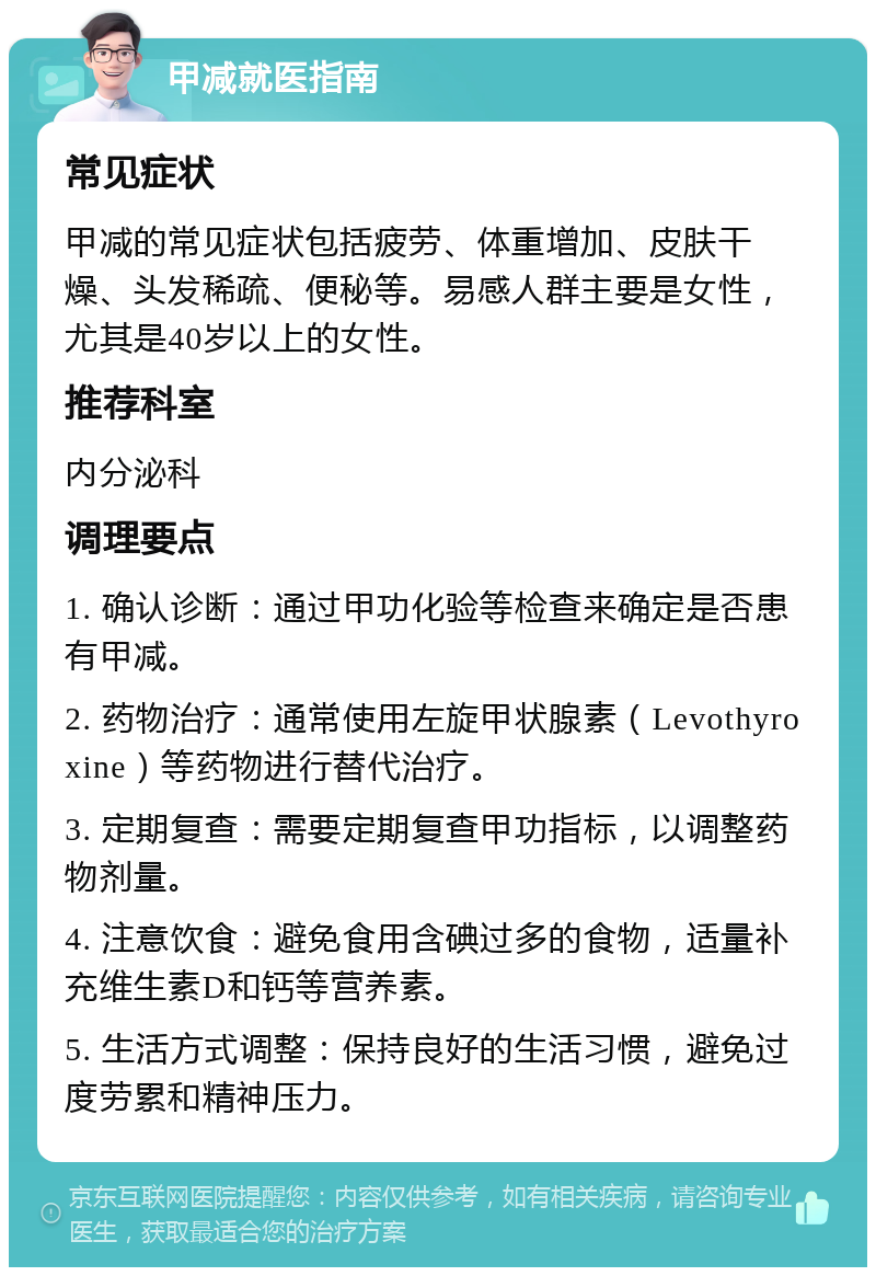 甲减就医指南 常见症状 甲减的常见症状包括疲劳、体重增加、皮肤干燥、头发稀疏、便秘等。易感人群主要是女性，尤其是40岁以上的女性。 推荐科室 内分泌科 调理要点 1. 确认诊断：通过甲功化验等检查来确定是否患有甲减。 2. 药物治疗：通常使用左旋甲状腺素（Levothyroxine）等药物进行替代治疗。 3. 定期复查：需要定期复查甲功指标，以调整药物剂量。 4. 注意饮食：避免食用含碘过多的食物，适量补充维生素D和钙等营养素。 5. 生活方式调整：保持良好的生活习惯，避免过度劳累和精神压力。