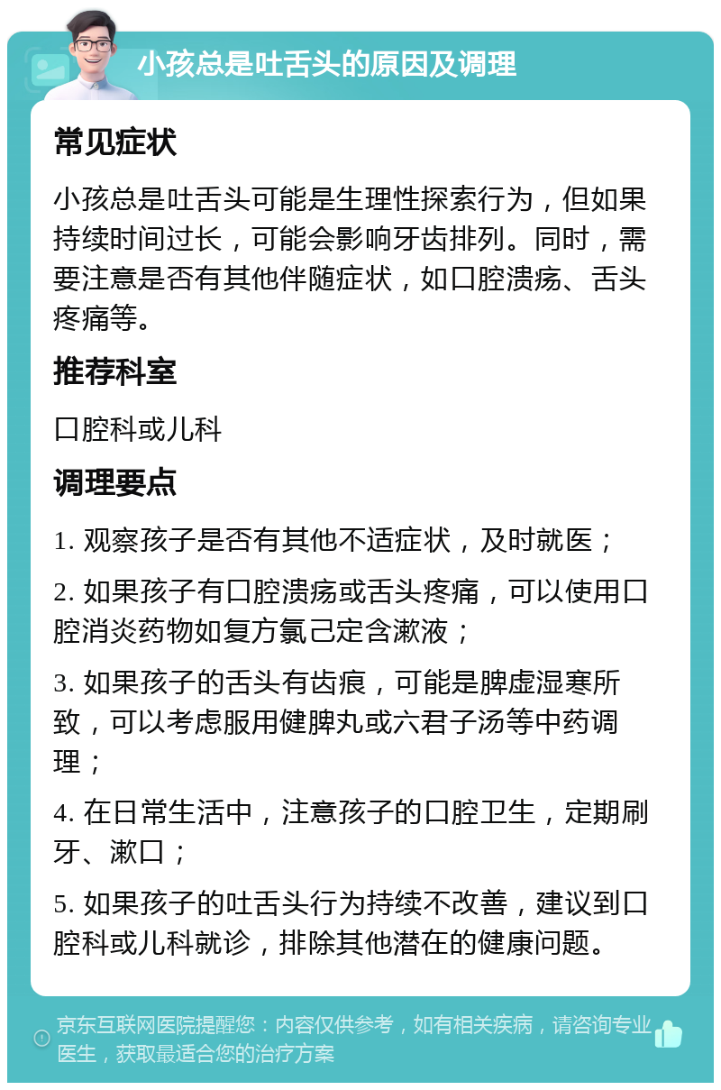 小孩总是吐舌头的原因及调理 常见症状 小孩总是吐舌头可能是生理性探索行为，但如果持续时间过长，可能会影响牙齿排列。同时，需要注意是否有其他伴随症状，如口腔溃疡、舌头疼痛等。 推荐科室 口腔科或儿科 调理要点 1. 观察孩子是否有其他不适症状，及时就医； 2. 如果孩子有口腔溃疡或舌头疼痛，可以使用口腔消炎药物如复方氯己定含漱液； 3. 如果孩子的舌头有齿痕，可能是脾虚湿寒所致，可以考虑服用健脾丸或六君子汤等中药调理； 4. 在日常生活中，注意孩子的口腔卫生，定期刷牙、漱口； 5. 如果孩子的吐舌头行为持续不改善，建议到口腔科或儿科就诊，排除其他潜在的健康问题。