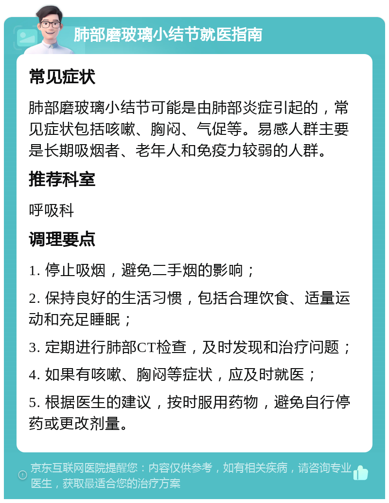 肺部磨玻璃小结节就医指南 常见症状 肺部磨玻璃小结节可能是由肺部炎症引起的，常见症状包括咳嗽、胸闷、气促等。易感人群主要是长期吸烟者、老年人和免疫力较弱的人群。 推荐科室 呼吸科 调理要点 1. 停止吸烟，避免二手烟的影响； 2. 保持良好的生活习惯，包括合理饮食、适量运动和充足睡眠； 3. 定期进行肺部CT检查，及时发现和治疗问题； 4. 如果有咳嗽、胸闷等症状，应及时就医； 5. 根据医生的建议，按时服用药物，避免自行停药或更改剂量。