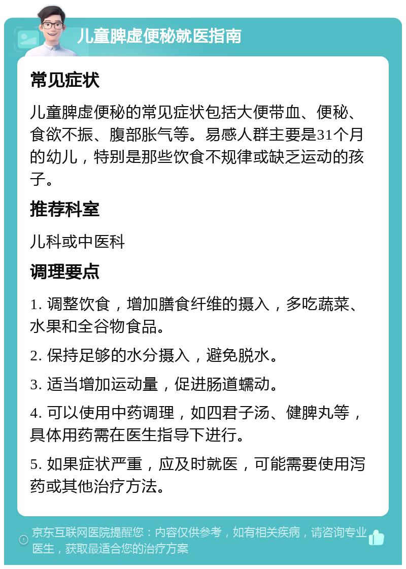 儿童脾虚便秘就医指南 常见症状 儿童脾虚便秘的常见症状包括大便带血、便秘、食欲不振、腹部胀气等。易感人群主要是31个月的幼儿，特别是那些饮食不规律或缺乏运动的孩子。 推荐科室 儿科或中医科 调理要点 1. 调整饮食，增加膳食纤维的摄入，多吃蔬菜、水果和全谷物食品。 2. 保持足够的水分摄入，避免脱水。 3. 适当增加运动量，促进肠道蠕动。 4. 可以使用中药调理，如四君子汤、健脾丸等，具体用药需在医生指导下进行。 5. 如果症状严重，应及时就医，可能需要使用泻药或其他治疗方法。