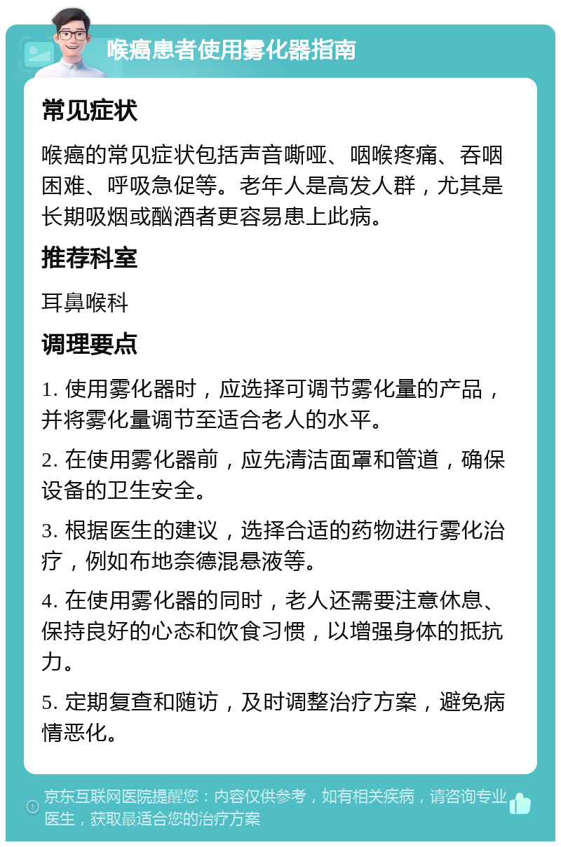 喉癌患者使用雾化器指南 常见症状 喉癌的常见症状包括声音嘶哑、咽喉疼痛、吞咽困难、呼吸急促等。老年人是高发人群，尤其是长期吸烟或酗酒者更容易患上此病。 推荐科室 耳鼻喉科 调理要点 1. 使用雾化器时，应选择可调节雾化量的产品，并将雾化量调节至适合老人的水平。 2. 在使用雾化器前，应先清洁面罩和管道，确保设备的卫生安全。 3. 根据医生的建议，选择合适的药物进行雾化治疗，例如布地奈德混悬液等。 4. 在使用雾化器的同时，老人还需要注意休息、保持良好的心态和饮食习惯，以增强身体的抵抗力。 5. 定期复查和随访，及时调整治疗方案，避免病情恶化。