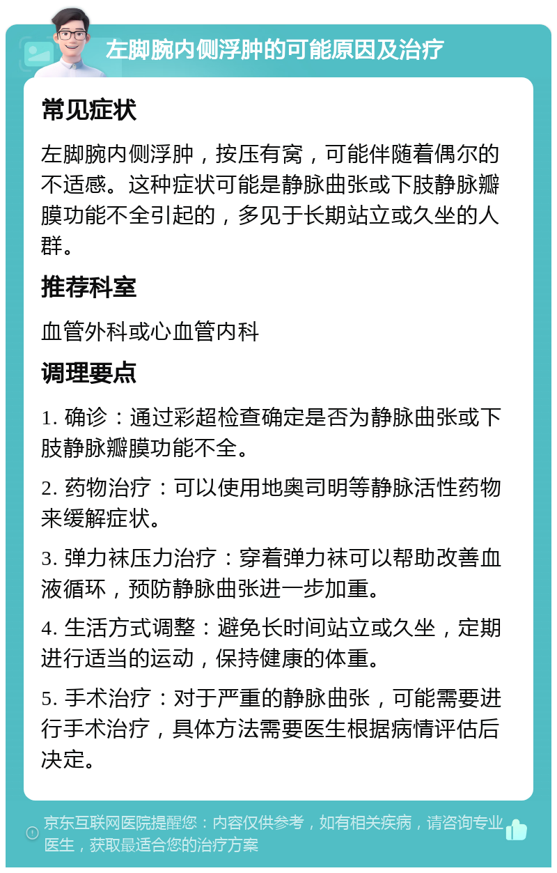 左脚腕内侧浮肿的可能原因及治疗 常见症状 左脚腕内侧浮肿，按压有窝，可能伴随着偶尔的不适感。这种症状可能是静脉曲张或下肢静脉瓣膜功能不全引起的，多见于长期站立或久坐的人群。 推荐科室 血管外科或心血管内科 调理要点 1. 确诊：通过彩超检查确定是否为静脉曲张或下肢静脉瓣膜功能不全。 2. 药物治疗：可以使用地奥司明等静脉活性药物来缓解症状。 3. 弹力袜压力治疗：穿着弹力袜可以帮助改善血液循环，预防静脉曲张进一步加重。 4. 生活方式调整：避免长时间站立或久坐，定期进行适当的运动，保持健康的体重。 5. 手术治疗：对于严重的静脉曲张，可能需要进行手术治疗，具体方法需要医生根据病情评估后决定。