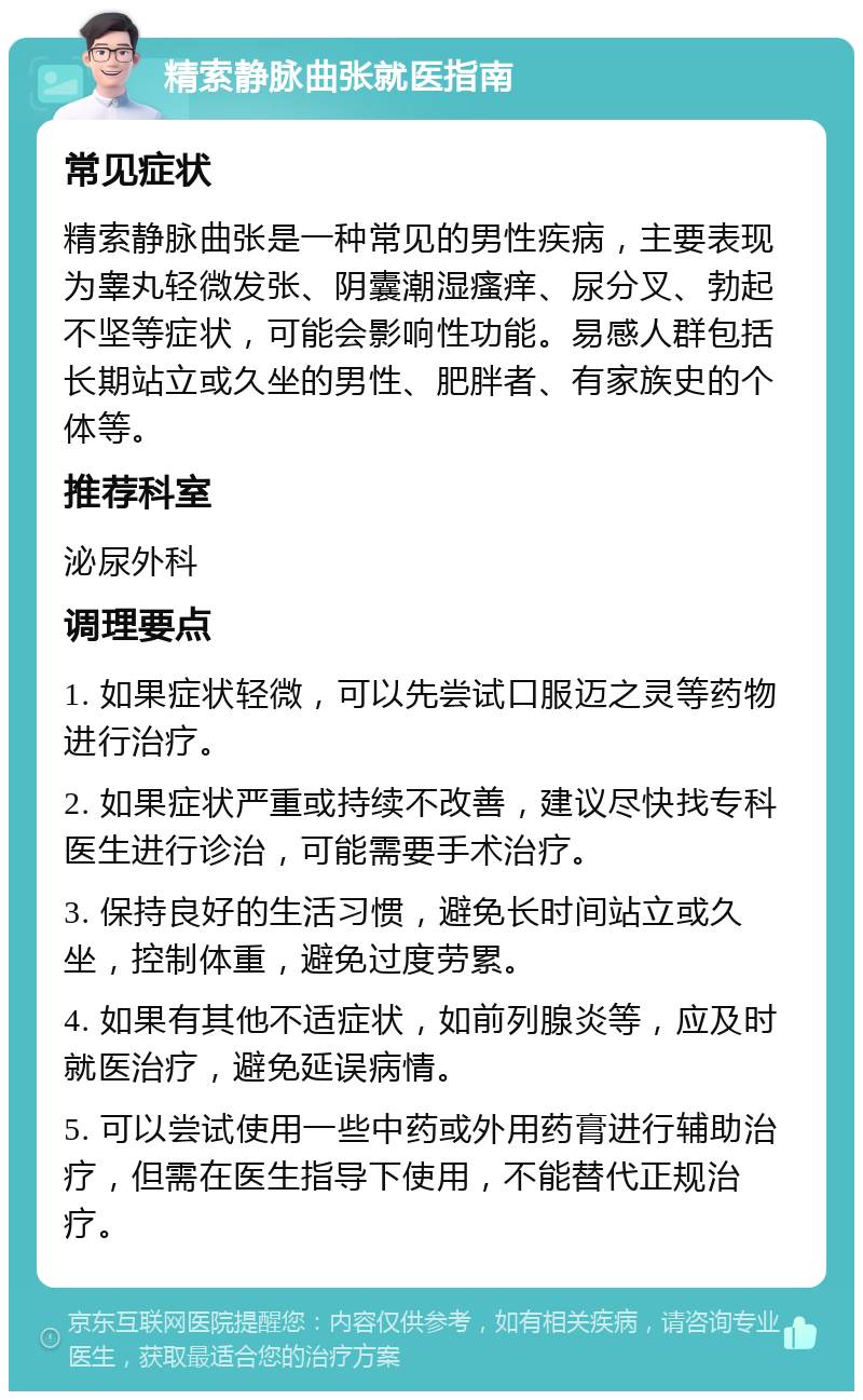 精索静脉曲张就医指南 常见症状 精索静脉曲张是一种常见的男性疾病，主要表现为睾丸轻微发张、阴囊潮湿瘙痒、尿分叉、勃起不坚等症状，可能会影响性功能。易感人群包括长期站立或久坐的男性、肥胖者、有家族史的个体等。 推荐科室 泌尿外科 调理要点 1. 如果症状轻微，可以先尝试口服迈之灵等药物进行治疗。 2. 如果症状严重或持续不改善，建议尽快找专科医生进行诊治，可能需要手术治疗。 3. 保持良好的生活习惯，避免长时间站立或久坐，控制体重，避免过度劳累。 4. 如果有其他不适症状，如前列腺炎等，应及时就医治疗，避免延误病情。 5. 可以尝试使用一些中药或外用药膏进行辅助治疗，但需在医生指导下使用，不能替代正规治疗。