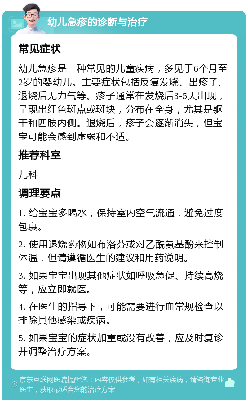 幼儿急疹的诊断与治疗 常见症状 幼儿急疹是一种常见的儿童疾病，多见于6个月至2岁的婴幼儿。主要症状包括反复发烧、出疹子、退烧后无力气等。疹子通常在发烧后3-5天出现，呈现出红色斑点或斑块，分布在全身，尤其是躯干和四肢内侧。退烧后，疹子会逐渐消失，但宝宝可能会感到虚弱和不适。 推荐科室 儿科 调理要点 1. 给宝宝多喝水，保持室内空气流通，避免过度包裹。 2. 使用退烧药物如布洛芬或对乙酰氨基酚来控制体温，但请遵循医生的建议和用药说明。 3. 如果宝宝出现其他症状如呼吸急促、持续高烧等，应立即就医。 4. 在医生的指导下，可能需要进行血常规检查以排除其他感染或疾病。 5. 如果宝宝的症状加重或没有改善，应及时复诊并调整治疗方案。