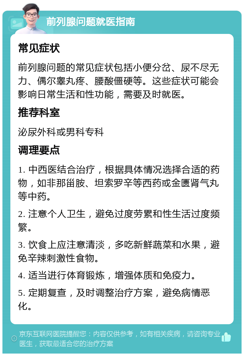 前列腺问题就医指南 常见症状 前列腺问题的常见症状包括小便分岔、尿不尽无力、偶尔睾丸疼、腰酸僵硬等。这些症状可能会影响日常生活和性功能，需要及时就医。 推荐科室 泌尿外科或男科专科 调理要点 1. 中西医结合治疗，根据具体情况选择合适的药物，如非那甾胺、坦索罗辛等西药或金匮肾气丸等中药。 2. 注意个人卫生，避免过度劳累和性生活过度频繁。 3. 饮食上应注意清淡，多吃新鲜蔬菜和水果，避免辛辣刺激性食物。 4. 适当进行体育锻炼，增强体质和免疫力。 5. 定期复查，及时调整治疗方案，避免病情恶化。