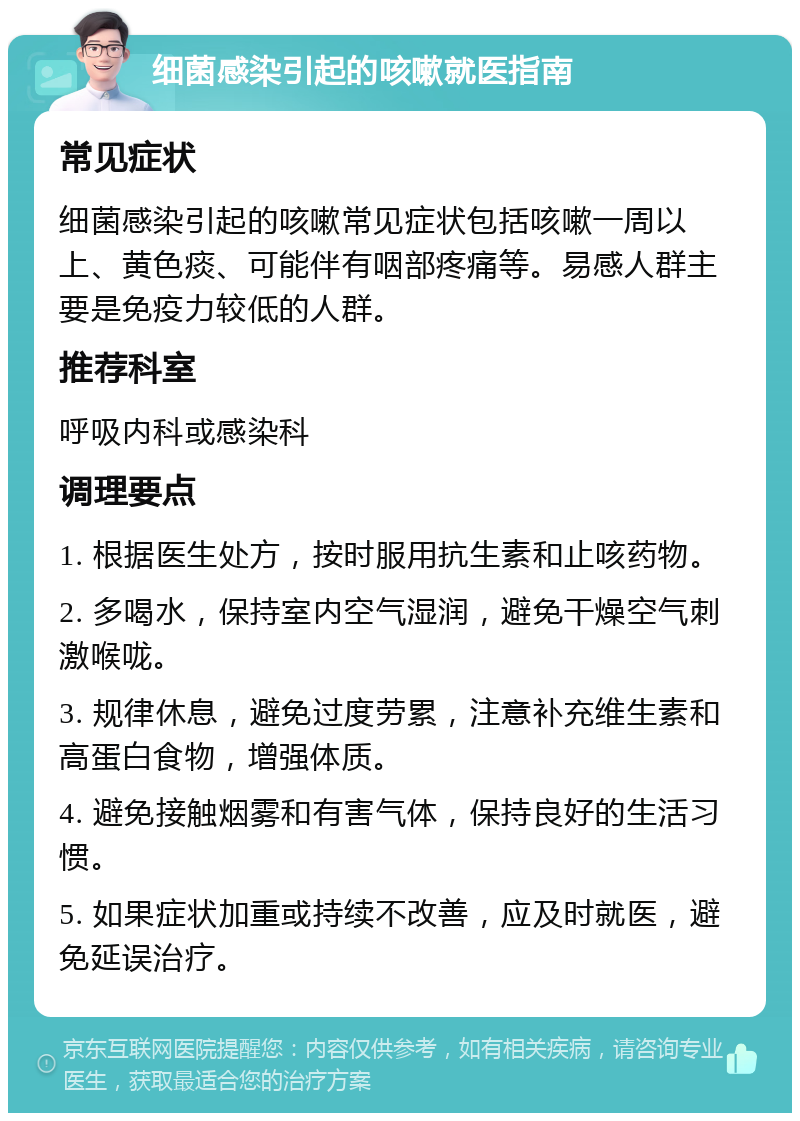 细菌感染引起的咳嗽就医指南 常见症状 细菌感染引起的咳嗽常见症状包括咳嗽一周以上、黄色痰、可能伴有咽部疼痛等。易感人群主要是免疫力较低的人群。 推荐科室 呼吸内科或感染科 调理要点 1. 根据医生处方，按时服用抗生素和止咳药物。 2. 多喝水，保持室内空气湿润，避免干燥空气刺激喉咙。 3. 规律休息，避免过度劳累，注意补充维生素和高蛋白食物，增强体质。 4. 避免接触烟雾和有害气体，保持良好的生活习惯。 5. 如果症状加重或持续不改善，应及时就医，避免延误治疗。