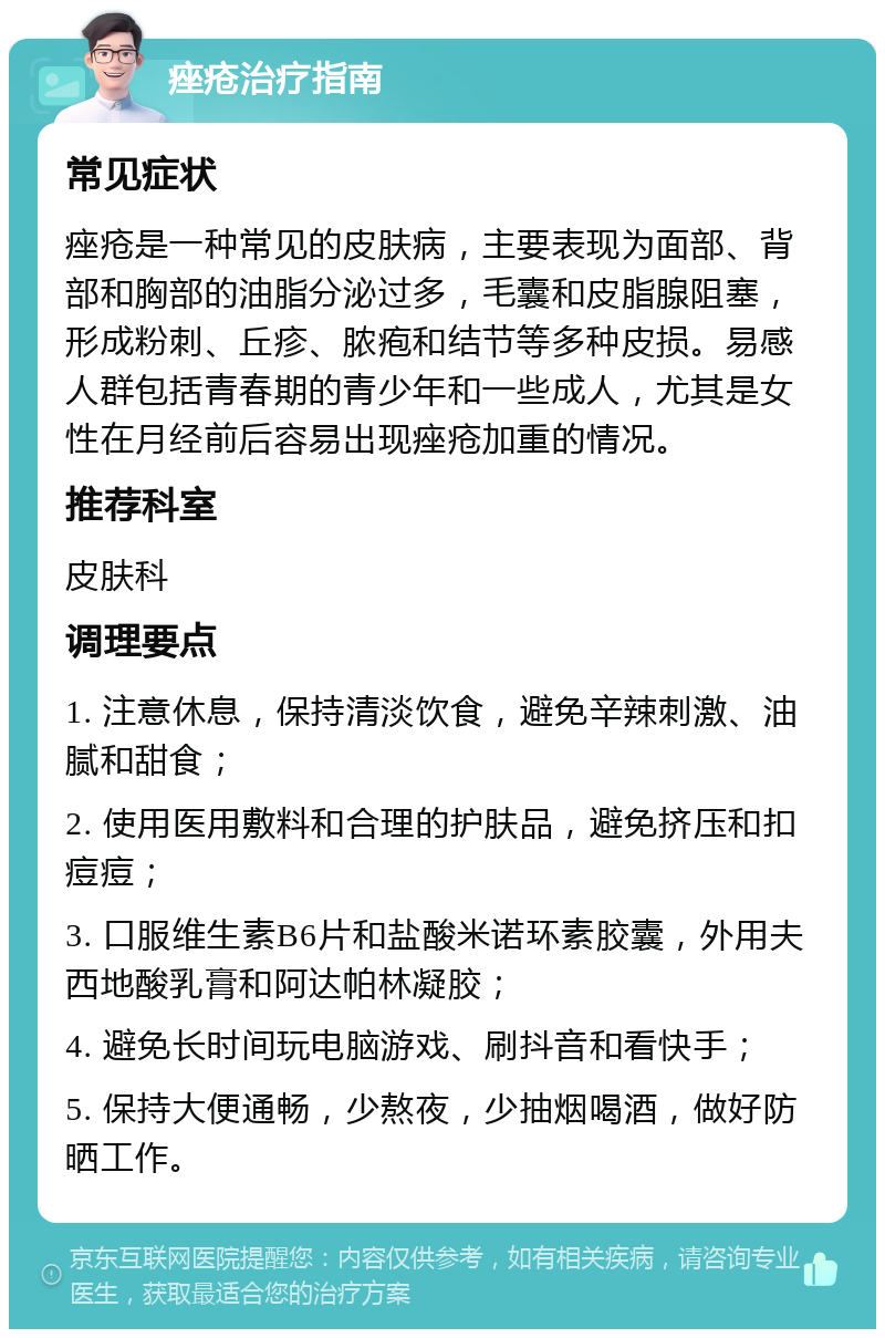 痤疮治疗指南 常见症状 痤疮是一种常见的皮肤病，主要表现为面部、背部和胸部的油脂分泌过多，毛囊和皮脂腺阻塞，形成粉刺、丘疹、脓疱和结节等多种皮损。易感人群包括青春期的青少年和一些成人，尤其是女性在月经前后容易出现痤疮加重的情况。 推荐科室 皮肤科 调理要点 1. 注意休息，保持清淡饮食，避免辛辣刺激、油腻和甜食； 2. 使用医用敷料和合理的护肤品，避免挤压和扣痘痘； 3. 口服维生素B6片和盐酸米诺环素胶囊，外用夫西地酸乳膏和阿达帕林凝胶； 4. 避免长时间玩电脑游戏、刷抖音和看快手； 5. 保持大便通畅，少熬夜，少抽烟喝酒，做好防晒工作。