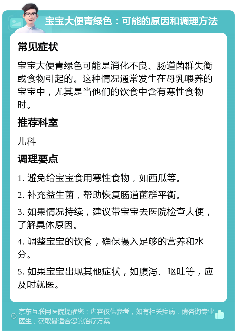 宝宝大便青绿色：可能的原因和调理方法 常见症状 宝宝大便青绿色可能是消化不良、肠道菌群失衡或食物引起的。这种情况通常发生在母乳喂养的宝宝中，尤其是当他们的饮食中含有寒性食物时。 推荐科室 儿科 调理要点 1. 避免给宝宝食用寒性食物，如西瓜等。 2. 补充益生菌，帮助恢复肠道菌群平衡。 3. 如果情况持续，建议带宝宝去医院检查大便，了解具体原因。 4. 调整宝宝的饮食，确保摄入足够的营养和水分。 5. 如果宝宝出现其他症状，如腹泻、呕吐等，应及时就医。