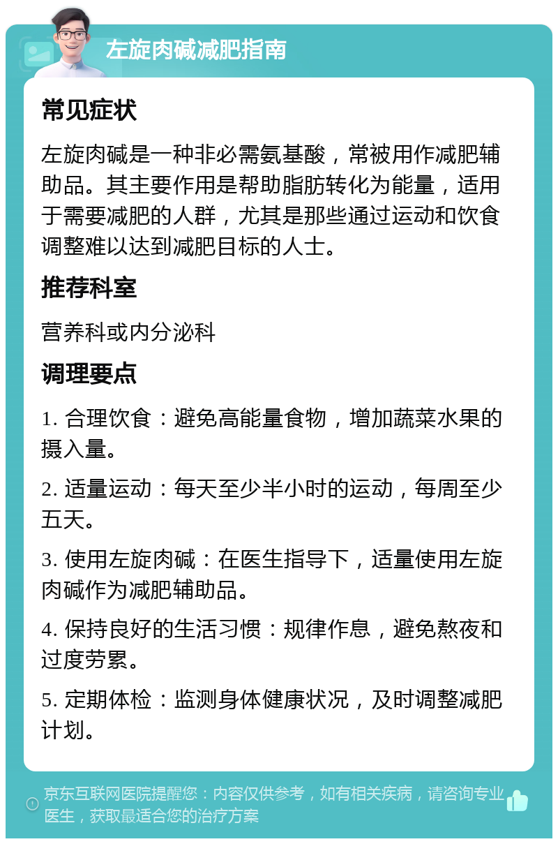 左旋肉碱减肥指南 常见症状 左旋肉碱是一种非必需氨基酸，常被用作减肥辅助品。其主要作用是帮助脂肪转化为能量，适用于需要减肥的人群，尤其是那些通过运动和饮食调整难以达到减肥目标的人士。 推荐科室 营养科或内分泌科 调理要点 1. 合理饮食：避免高能量食物，增加蔬菜水果的摄入量。 2. 适量运动：每天至少半小时的运动，每周至少五天。 3. 使用左旋肉碱：在医生指导下，适量使用左旋肉碱作为减肥辅助品。 4. 保持良好的生活习惯：规律作息，避免熬夜和过度劳累。 5. 定期体检：监测身体健康状况，及时调整减肥计划。