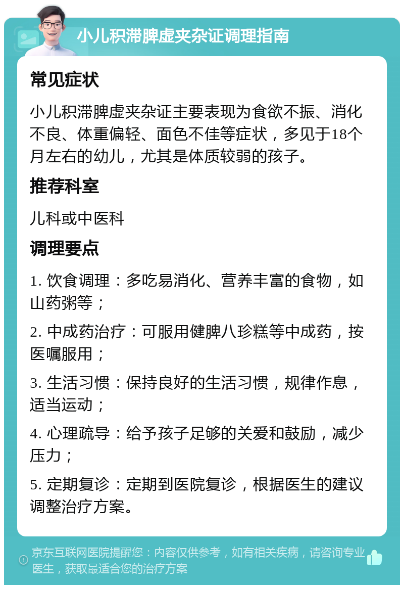 小儿积滞脾虚夹杂证调理指南 常见症状 小儿积滞脾虚夹杂证主要表现为食欲不振、消化不良、体重偏轻、面色不佳等症状，多见于18个月左右的幼儿，尤其是体质较弱的孩子。 推荐科室 儿科或中医科 调理要点 1. 饮食调理：多吃易消化、营养丰富的食物，如山药粥等； 2. 中成药治疗：可服用健脾八珍糕等中成药，按医嘱服用； 3. 生活习惯：保持良好的生活习惯，规律作息，适当运动； 4. 心理疏导：给予孩子足够的关爱和鼓励，减少压力； 5. 定期复诊：定期到医院复诊，根据医生的建议调整治疗方案。