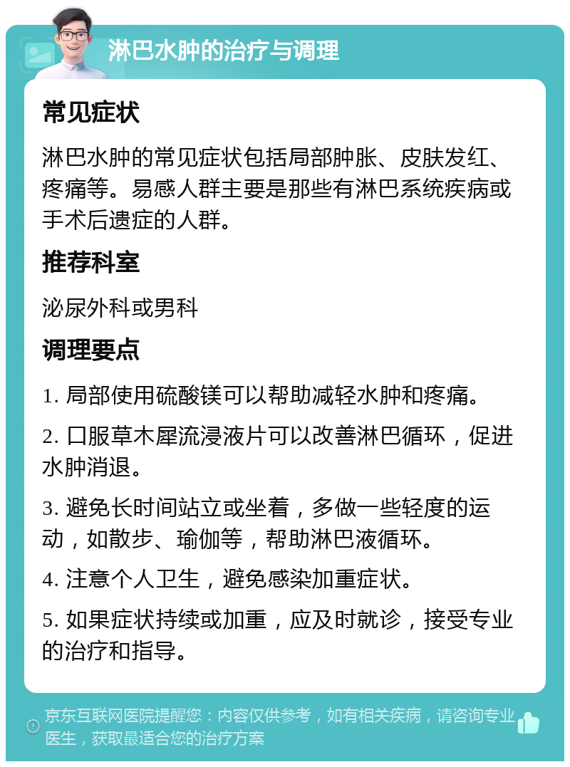 淋巴水肿的治疗与调理 常见症状 淋巴水肿的常见症状包括局部肿胀、皮肤发红、疼痛等。易感人群主要是那些有淋巴系统疾病或手术后遗症的人群。 推荐科室 泌尿外科或男科 调理要点 1. 局部使用硫酸镁可以帮助减轻水肿和疼痛。 2. 口服草木犀流浸液片可以改善淋巴循环，促进水肿消退。 3. 避免长时间站立或坐着，多做一些轻度的运动，如散步、瑜伽等，帮助淋巴液循环。 4. 注意个人卫生，避免感染加重症状。 5. 如果症状持续或加重，应及时就诊，接受专业的治疗和指导。