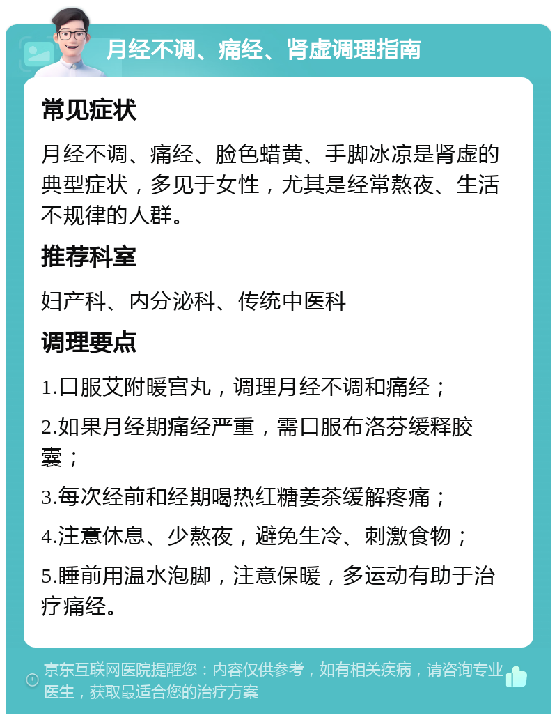 月经不调、痛经、肾虚调理指南 常见症状 月经不调、痛经、脸色蜡黄、手脚冰凉是肾虚的典型症状，多见于女性，尤其是经常熬夜、生活不规律的人群。 推荐科室 妇产科、内分泌科、传统中医科 调理要点 1.口服艾附暖宫丸，调理月经不调和痛经； 2.如果月经期痛经严重，需口服布洛芬缓释胶囊； 3.每次经前和经期喝热红糖姜茶缓解疼痛； 4.注意休息、少熬夜，避免生冷、刺激食物； 5.睡前用温水泡脚，注意保暖，多运动有助于治疗痛经。