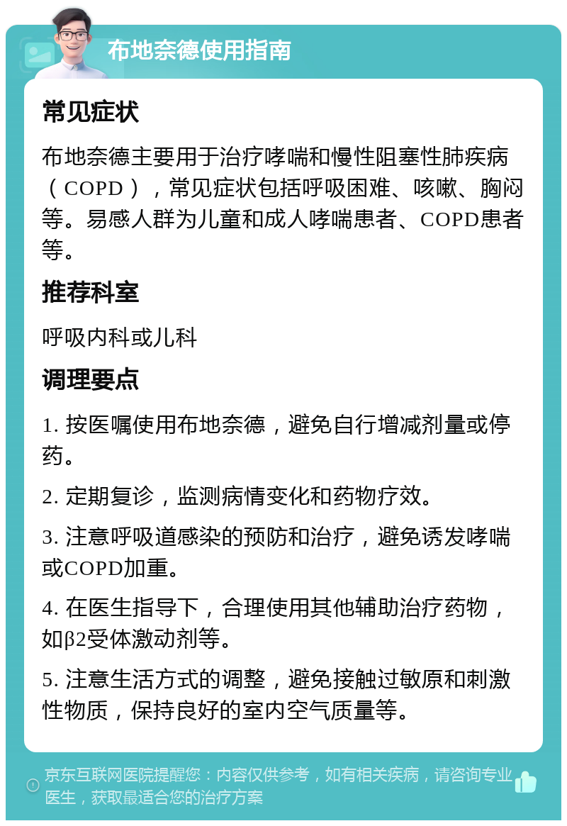 布地奈德使用指南 常见症状 布地奈德主要用于治疗哮喘和慢性阻塞性肺疾病（COPD），常见症状包括呼吸困难、咳嗽、胸闷等。易感人群为儿童和成人哮喘患者、COPD患者等。 推荐科室 呼吸内科或儿科 调理要点 1. 按医嘱使用布地奈德，避免自行增减剂量或停药。 2. 定期复诊，监测病情变化和药物疗效。 3. 注意呼吸道感染的预防和治疗，避免诱发哮喘或COPD加重。 4. 在医生指导下，合理使用其他辅助治疗药物，如β2受体激动剂等。 5. 注意生活方式的调整，避免接触过敏原和刺激性物质，保持良好的室内空气质量等。