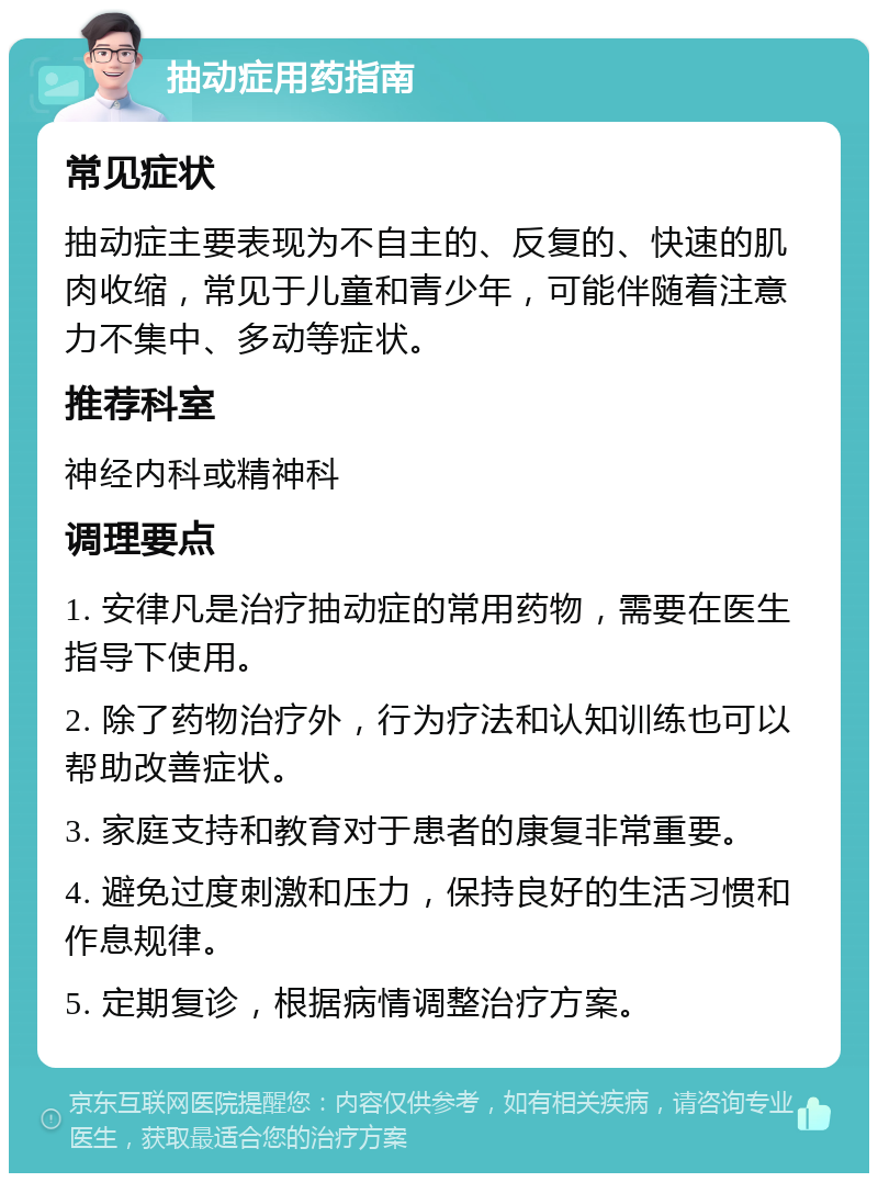 抽动症用药指南 常见症状 抽动症主要表现为不自主的、反复的、快速的肌肉收缩，常见于儿童和青少年，可能伴随着注意力不集中、多动等症状。 推荐科室 神经内科或精神科 调理要点 1. 安律凡是治疗抽动症的常用药物，需要在医生指导下使用。 2. 除了药物治疗外，行为疗法和认知训练也可以帮助改善症状。 3. 家庭支持和教育对于患者的康复非常重要。 4. 避免过度刺激和压力，保持良好的生活习惯和作息规律。 5. 定期复诊，根据病情调整治疗方案。