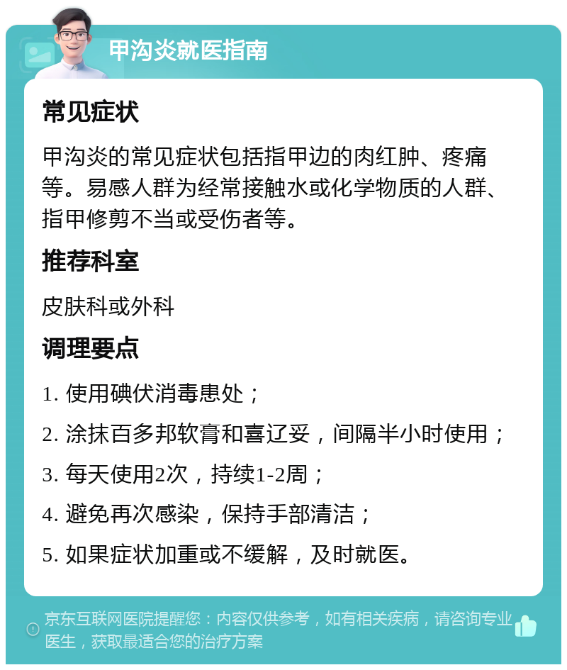 甲沟炎就医指南 常见症状 甲沟炎的常见症状包括指甲边的肉红肿、疼痛等。易感人群为经常接触水或化学物质的人群、指甲修剪不当或受伤者等。 推荐科室 皮肤科或外科 调理要点 1. 使用碘伏消毒患处； 2. 涂抹百多邦软膏和喜辽妥，间隔半小时使用； 3. 每天使用2次，持续1-2周； 4. 避免再次感染，保持手部清洁； 5. 如果症状加重或不缓解，及时就医。