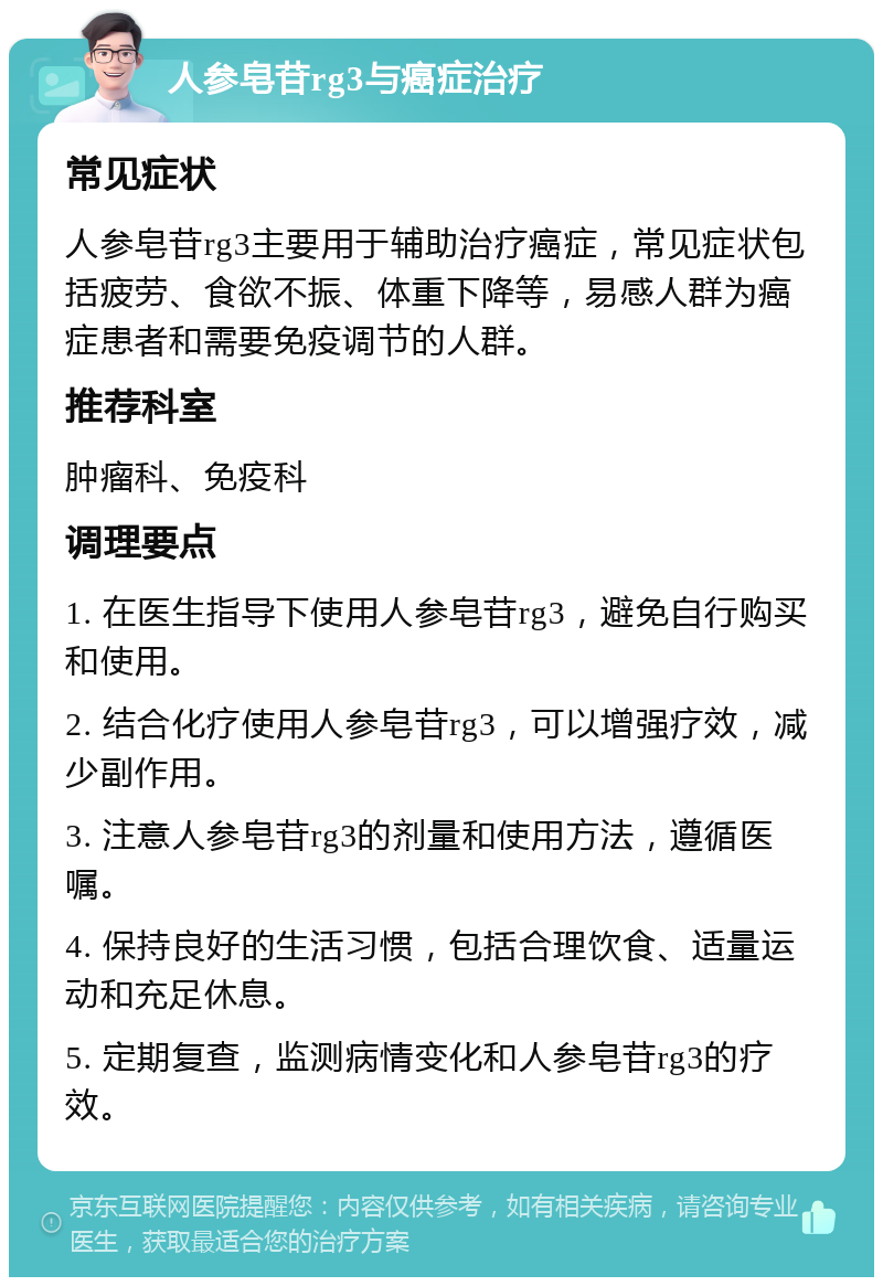 人参皂苷rg3与癌症治疗 常见症状 人参皂苷rg3主要用于辅助治疗癌症，常见症状包括疲劳、食欲不振、体重下降等，易感人群为癌症患者和需要免疫调节的人群。 推荐科室 肿瘤科、免疫科 调理要点 1. 在医生指导下使用人参皂苷rg3，避免自行购买和使用。 2. 结合化疗使用人参皂苷rg3，可以增强疗效，减少副作用。 3. 注意人参皂苷rg3的剂量和使用方法，遵循医嘱。 4. 保持良好的生活习惯，包括合理饮食、适量运动和充足休息。 5. 定期复查，监测病情变化和人参皂苷rg3的疗效。