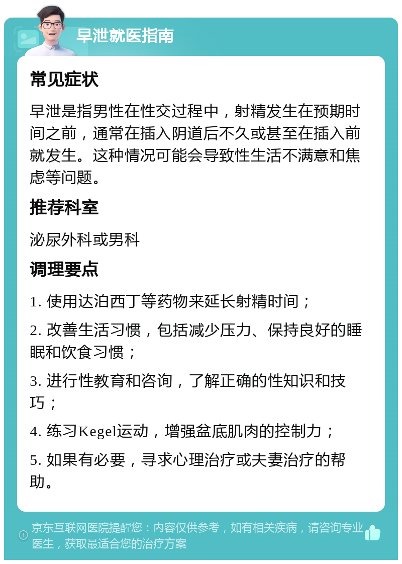 早泄就医指南 常见症状 早泄是指男性在性交过程中，射精发生在预期时间之前，通常在插入阴道后不久或甚至在插入前就发生。这种情况可能会导致性生活不满意和焦虑等问题。 推荐科室 泌尿外科或男科 调理要点 1. 使用达泊西丁等药物来延长射精时间； 2. 改善生活习惯，包括减少压力、保持良好的睡眠和饮食习惯； 3. 进行性教育和咨询，了解正确的性知识和技巧； 4. 练习Kegel运动，增强盆底肌肉的控制力； 5. 如果有必要，寻求心理治疗或夫妻治疗的帮助。