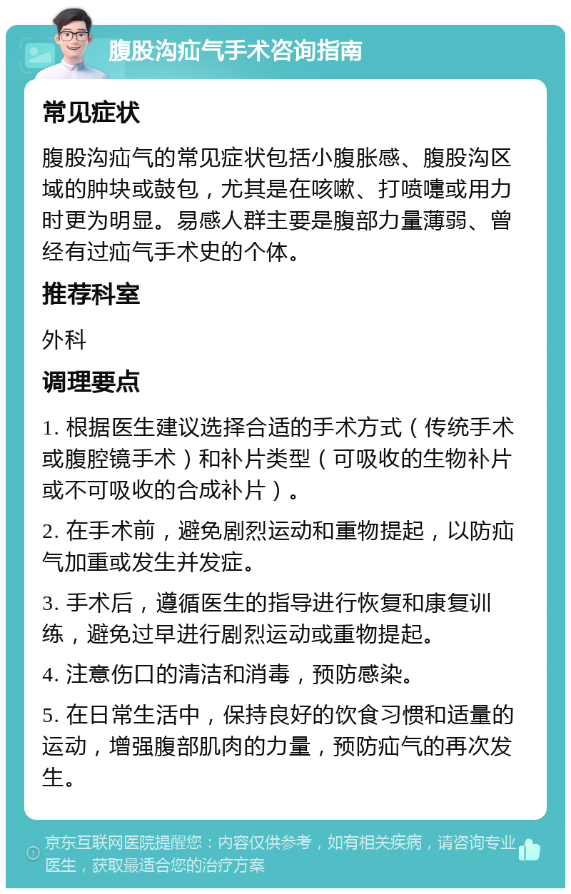 腹股沟疝气手术咨询指南 常见症状 腹股沟疝气的常见症状包括小腹胀感、腹股沟区域的肿块或鼓包，尤其是在咳嗽、打喷嚏或用力时更为明显。易感人群主要是腹部力量薄弱、曾经有过疝气手术史的个体。 推荐科室 外科 调理要点 1. 根据医生建议选择合适的手术方式（传统手术或腹腔镜手术）和补片类型（可吸收的生物补片或不可吸收的合成补片）。 2. 在手术前，避免剧烈运动和重物提起，以防疝气加重或发生并发症。 3. 手术后，遵循医生的指导进行恢复和康复训练，避免过早进行剧烈运动或重物提起。 4. 注意伤口的清洁和消毒，预防感染。 5. 在日常生活中，保持良好的饮食习惯和适量的运动，增强腹部肌肉的力量，预防疝气的再次发生。