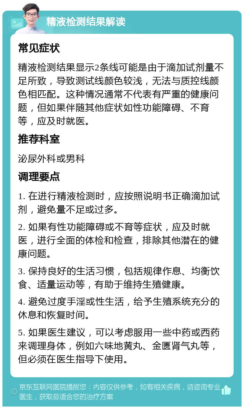 精液检测结果解读 常见症状 精液检测结果显示2条线可能是由于滴加试剂量不足所致，导致测试线颜色较浅，无法与质控线颜色相匹配。这种情况通常不代表有严重的健康问题，但如果伴随其他症状如性功能障碍、不育等，应及时就医。 推荐科室 泌尿外科或男科 调理要点 1. 在进行精液检测时，应按照说明书正确滴加试剂，避免量不足或过多。 2. 如果有性功能障碍或不育等症状，应及时就医，进行全面的体检和检查，排除其他潜在的健康问题。 3. 保持良好的生活习惯，包括规律作息、均衡饮食、适量运动等，有助于维持生殖健康。 4. 避免过度手淫或性生活，给予生殖系统充分的休息和恢复时间。 5. 如果医生建议，可以考虑服用一些中药或西药来调理身体，例如六味地黄丸、金匮肾气丸等，但必须在医生指导下使用。