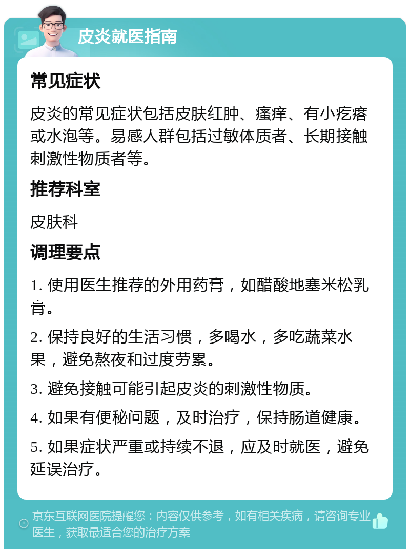 皮炎就医指南 常见症状 皮炎的常见症状包括皮肤红肿、瘙痒、有小疙瘩或水泡等。易感人群包括过敏体质者、长期接触刺激性物质者等。 推荐科室 皮肤科 调理要点 1. 使用医生推荐的外用药膏，如醋酸地塞米松乳膏。 2. 保持良好的生活习惯，多喝水，多吃蔬菜水果，避免熬夜和过度劳累。 3. 避免接触可能引起皮炎的刺激性物质。 4. 如果有便秘问题，及时治疗，保持肠道健康。 5. 如果症状严重或持续不退，应及时就医，避免延误治疗。