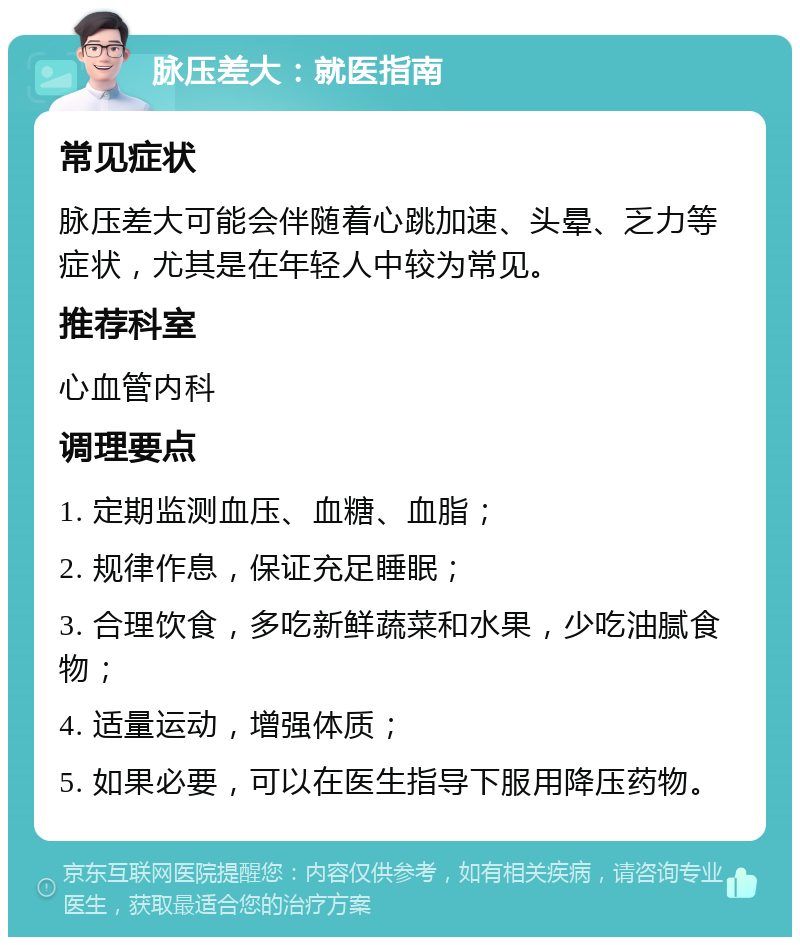 脉压差大：就医指南 常见症状 脉压差大可能会伴随着心跳加速、头晕、乏力等症状，尤其是在年轻人中较为常见。 推荐科室 心血管内科 调理要点 1. 定期监测血压、血糖、血脂； 2. 规律作息，保证充足睡眠； 3. 合理饮食，多吃新鲜蔬菜和水果，少吃油腻食物； 4. 适量运动，增强体质； 5. 如果必要，可以在医生指导下服用降压药物。